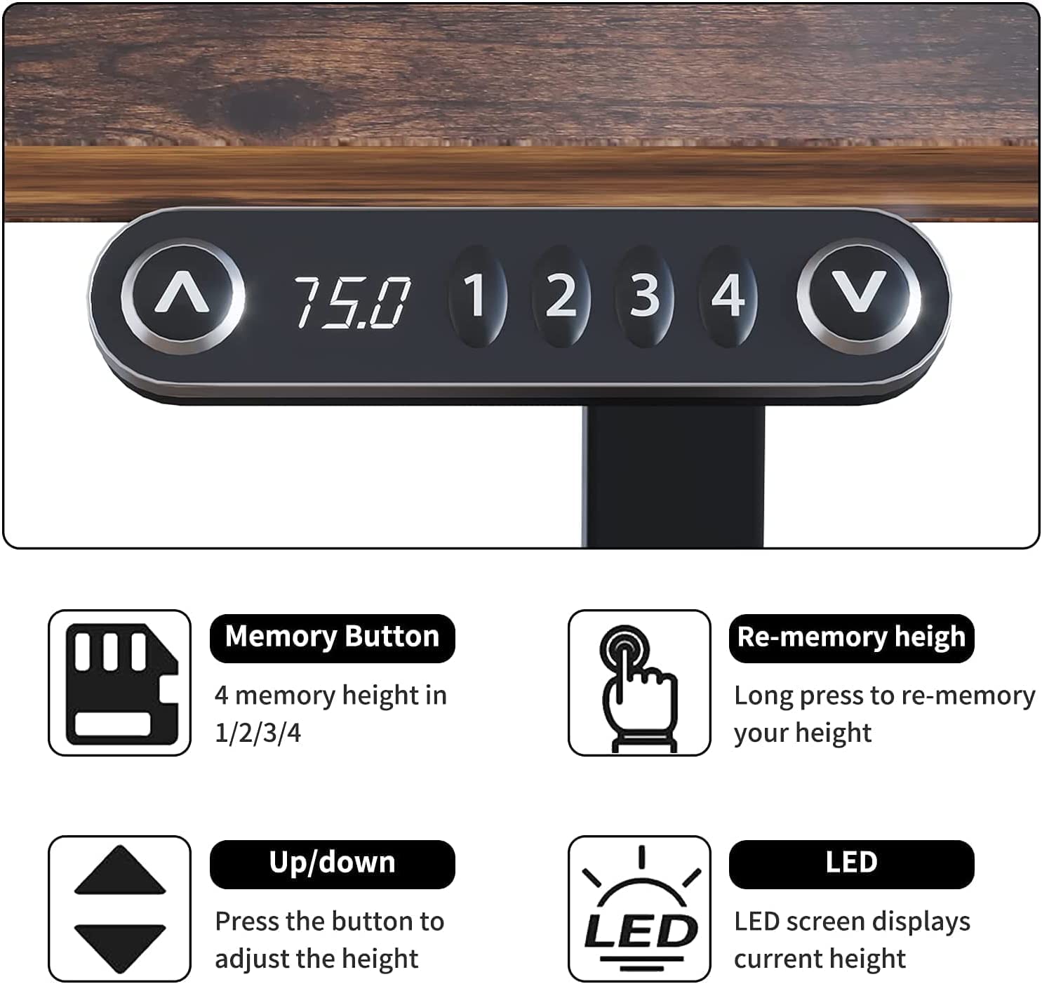 - Memory Button: 4 memory height in 1/2/3/4
- Up/down: Press the button to adjust the height
- Re-memory height: Long press to re-memory your height
- LED: LED screen displays current height