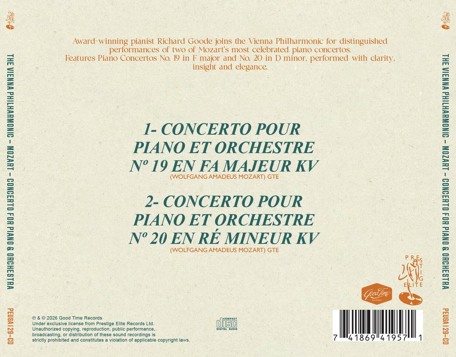 THE VIENNA PHILHARMONIC MOZART CONCERTO FOR PIANO & ORCHESTRA PEUSA129-CD

Award-winning pianist Richard Goode joins the Vienna Philharmonic for distinguished performances of two of Mozart's most celebrated piano concertos. Features Piano Concertos No. 19 in F major and No. 20 in D minor, performed with clarity, insight and elegance.

1- CONCERTO POUR PIANO ET ORCHESTRE N° 19 EN FA MAJEUR KV (WOLFGANG AMADEUS MOZART) GTE
2- CONCERTO POUR PIANO ET ORCHESTRE N° 20 EN RÉ MINEUR KV (WOLFGANG AMADEUS MOZART) GTE

© & 2026 Good Time Records
Under exclusive license from Prestige Elite Records Ltd.
Unauthorized copying, reproduction, public performance, DIGITAL AUDIO broadcasting, or distribution of these sound recordings is strictly prohibited and constitutes a violation of applicable copyright laws.

7 41869 41957 1