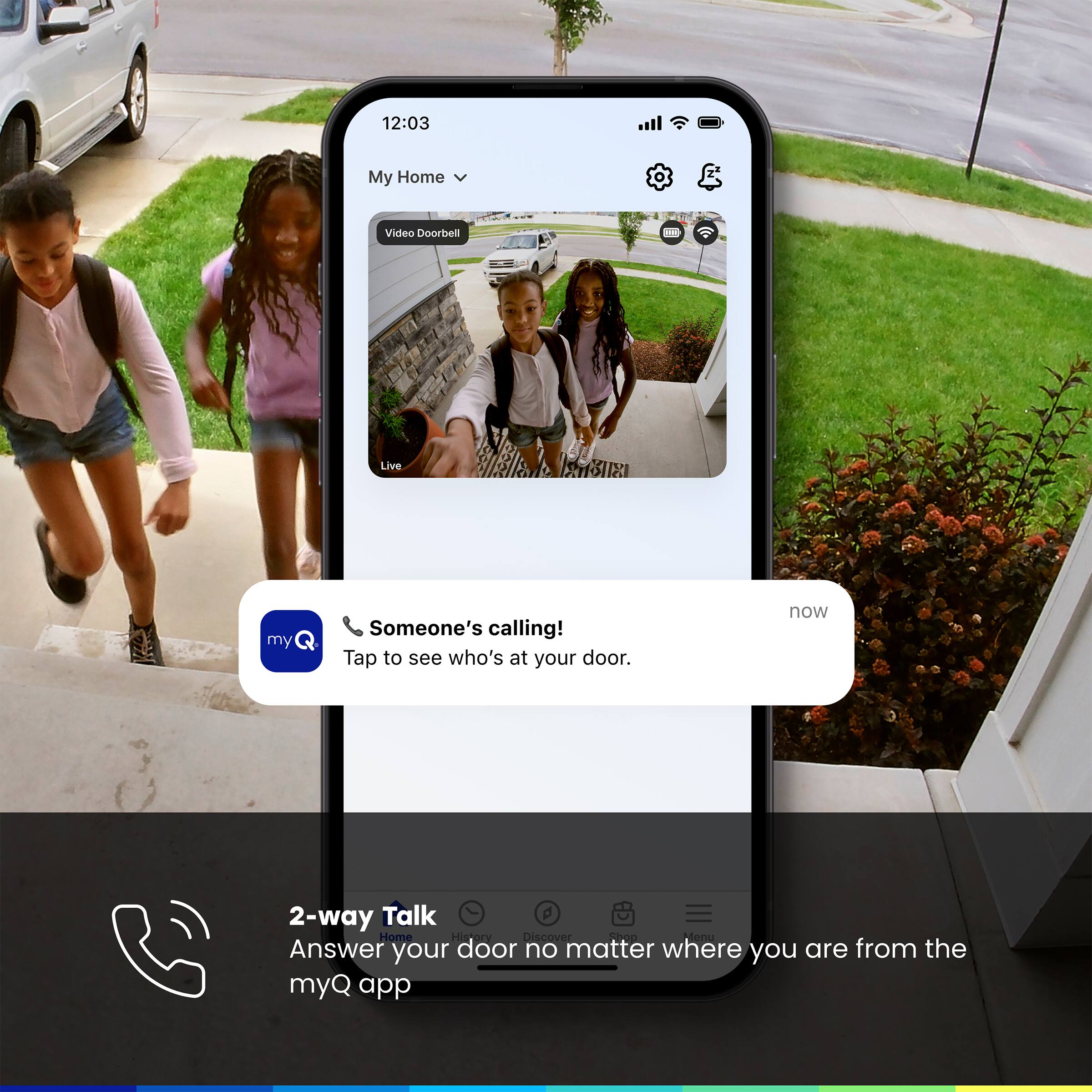12:03 My Home Video Doorbell Live Someone's calling! Tap to see who's at your door. now 2-way Talk Home History Discover Answer your door no matter where you are from the myQ app