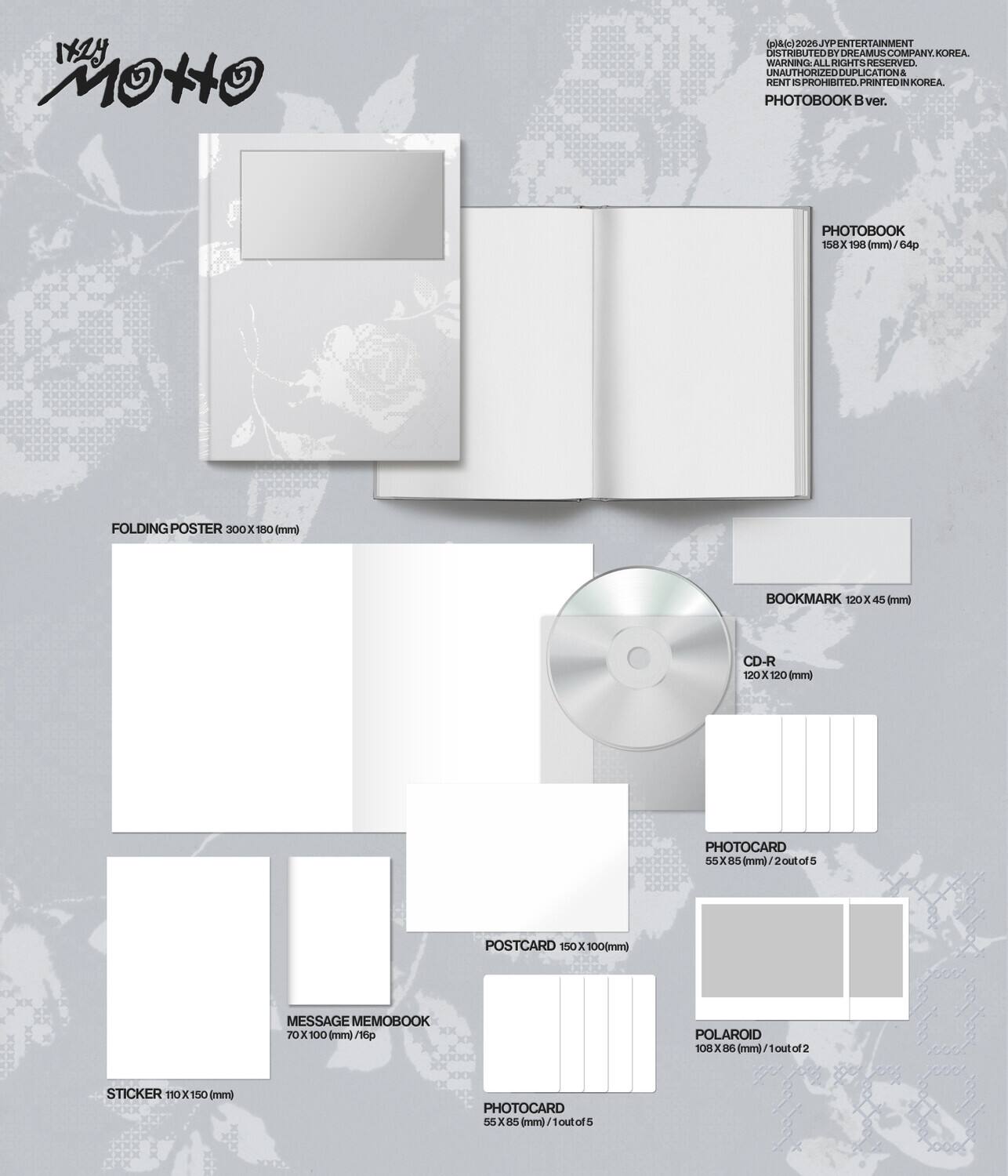 IAZY MOtO (rosic) 2026JTP ENTERTAINMENT DEST BU TD T DREAMUS COMPANY KOREA. WARNING ALL RIGHTS RESERVED. UNAUTHORIZED USE, REPRODUCTION & RENT IS PROHIBITED. PRINTED IN KOREA. PHOTOBOOK ver. PHOTOBOOK 158 x 198 mm (64p) FOLDING POSTER 300 x 180 mm BOOKMARK 120 x 45 mm) CD-R 120 x 120 mm) PHOTOCARD 55 x 85 mm) 2 out of 5 PHOTOCARD 55 x 85 mm) 2 out of 5 POSTCARD 150 x 100 mm) MESSAGE MEMOBOOK 70 x 100 mm) POLAROID 108 x 88 mm) 1 out of 2 STICKER 110 x 150 mm)