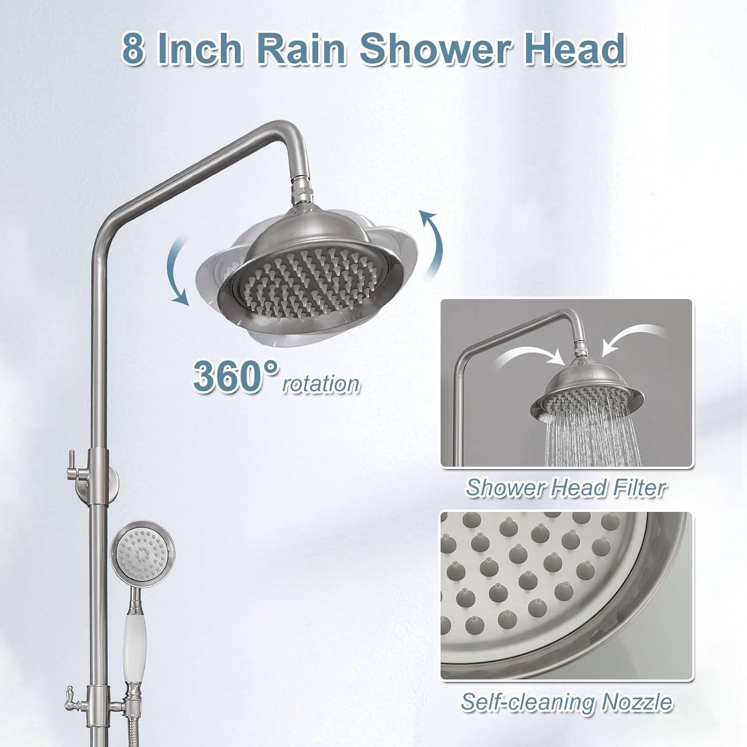 8 Inch Rain Shower Head  
360° rotation  
Shower Head Filter  
Self-cleaning Nozzle