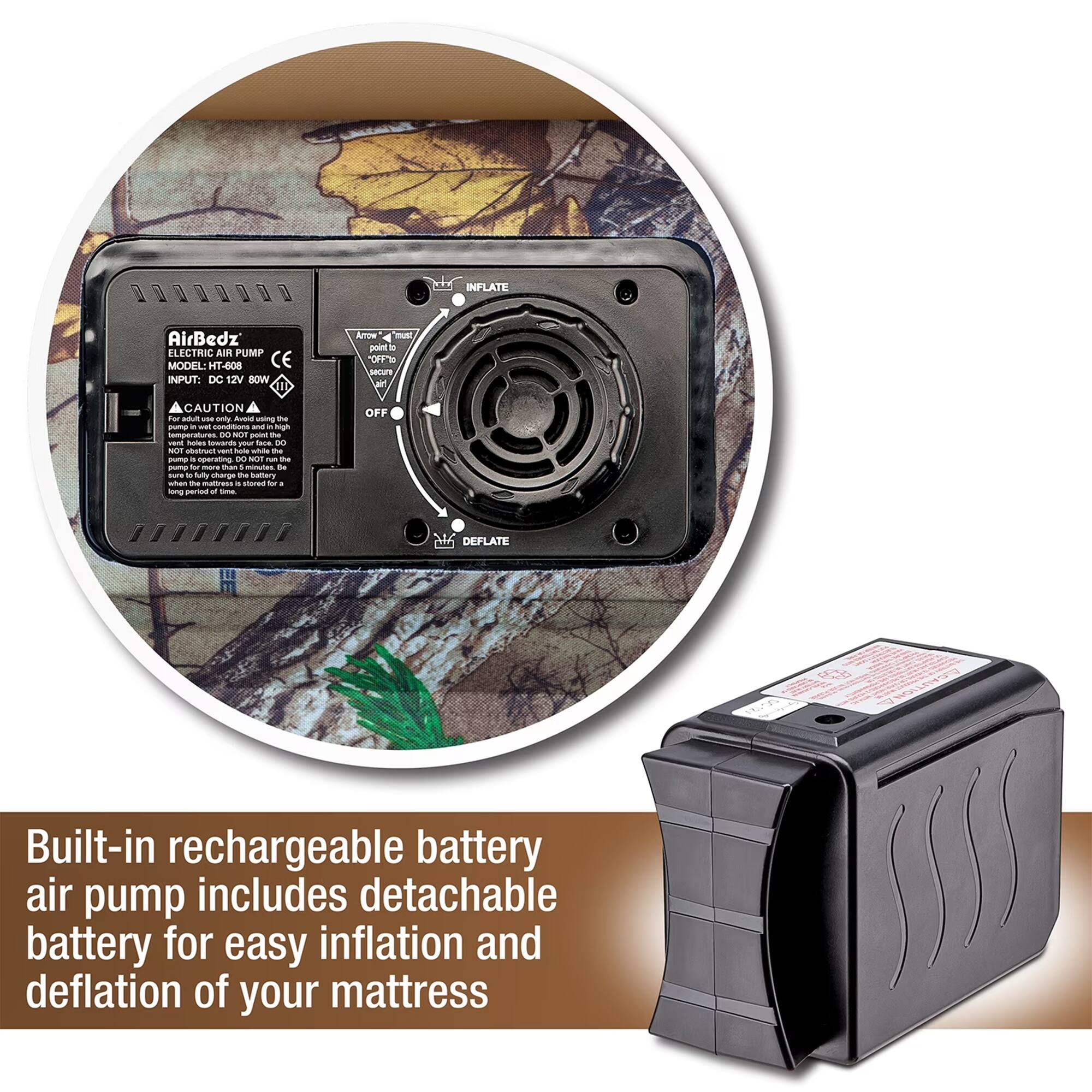 INFLATE AirBedz ELECTRIC AIR PUMP MODEL HT-608 CE INPUT: DC 12V 80W

CAUTION - use only with the - watt amperage - 8 - p - - Ses swards m Sace - -U sbstrue i node wh the - - speration 8 SOT - - - - - - minutuas .e i - dally sharge - battery - - matress - -o - . m - - ta OFF

DEFLATE

Built-in rechargeable battery air pump includes detachable battery for easy inflation and deflation of your mattress
