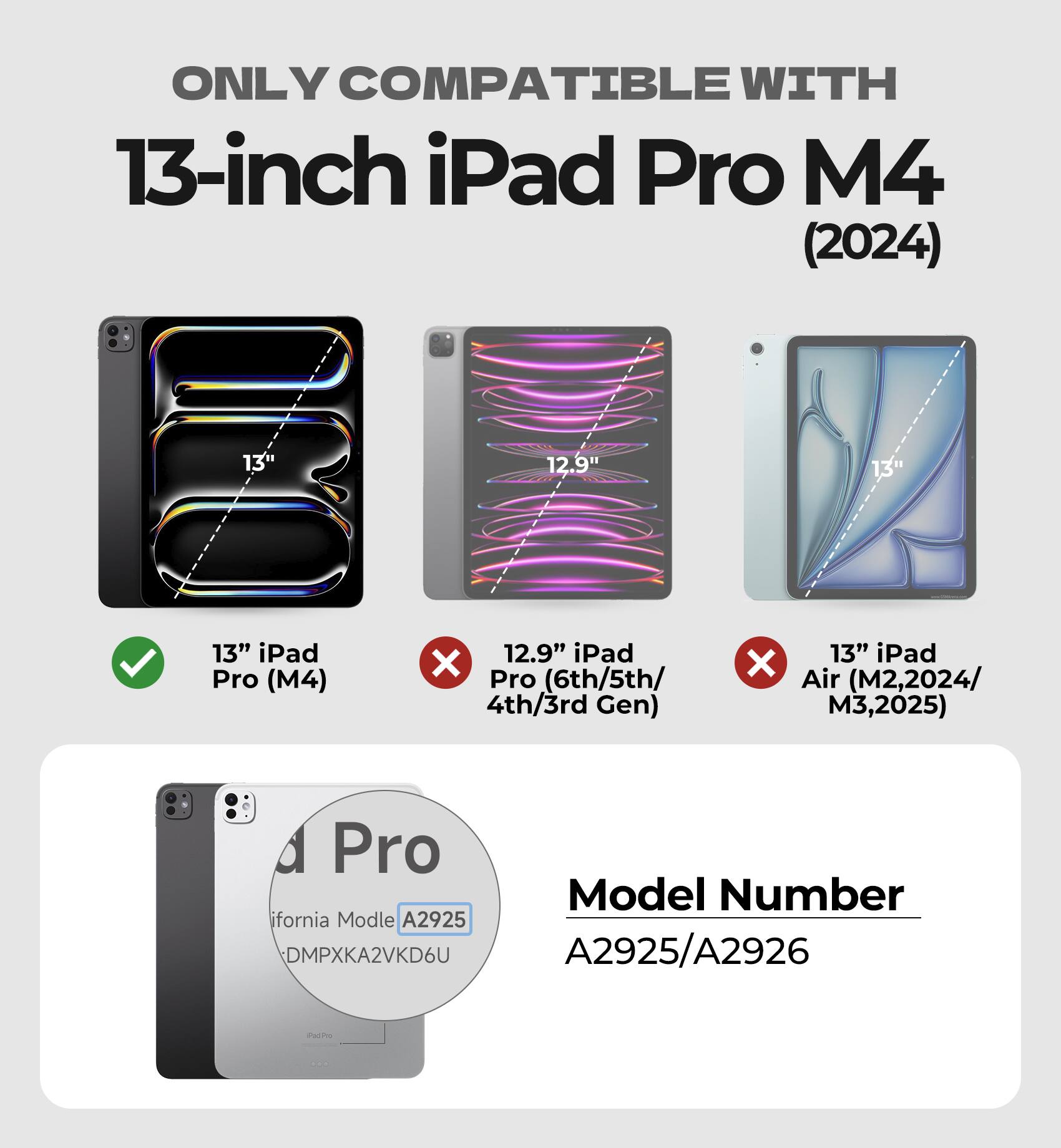 ONLY COMPATIBLE WITH  
13-inch iPad Pro M4 (2024)  
13" iPad Pro (M4)  
12.9" iPad Pro (6th/5th/4th/3rd Gen)  
13" iPad Air (M2, 2024/M3, 2025)  

Model Number  
A2925/A2926  

California Model  
A2925  
DMPXKA2VKD6U
