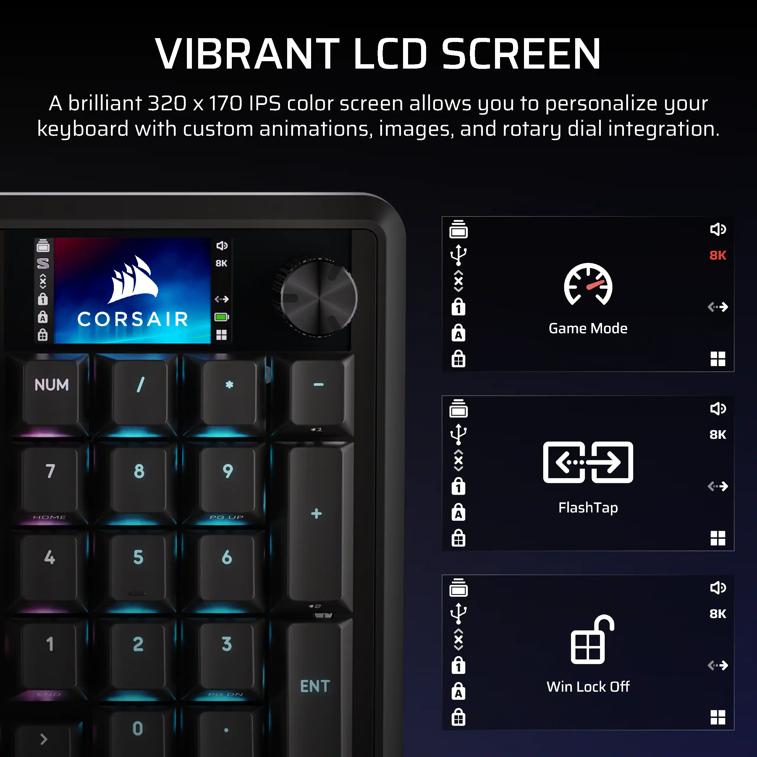 VIBRANT LCD SCREEN

A brilliant 320 x 170 IPS color screen allows you to personalize your keyboard with custom animations, images, and rotary dial integration.