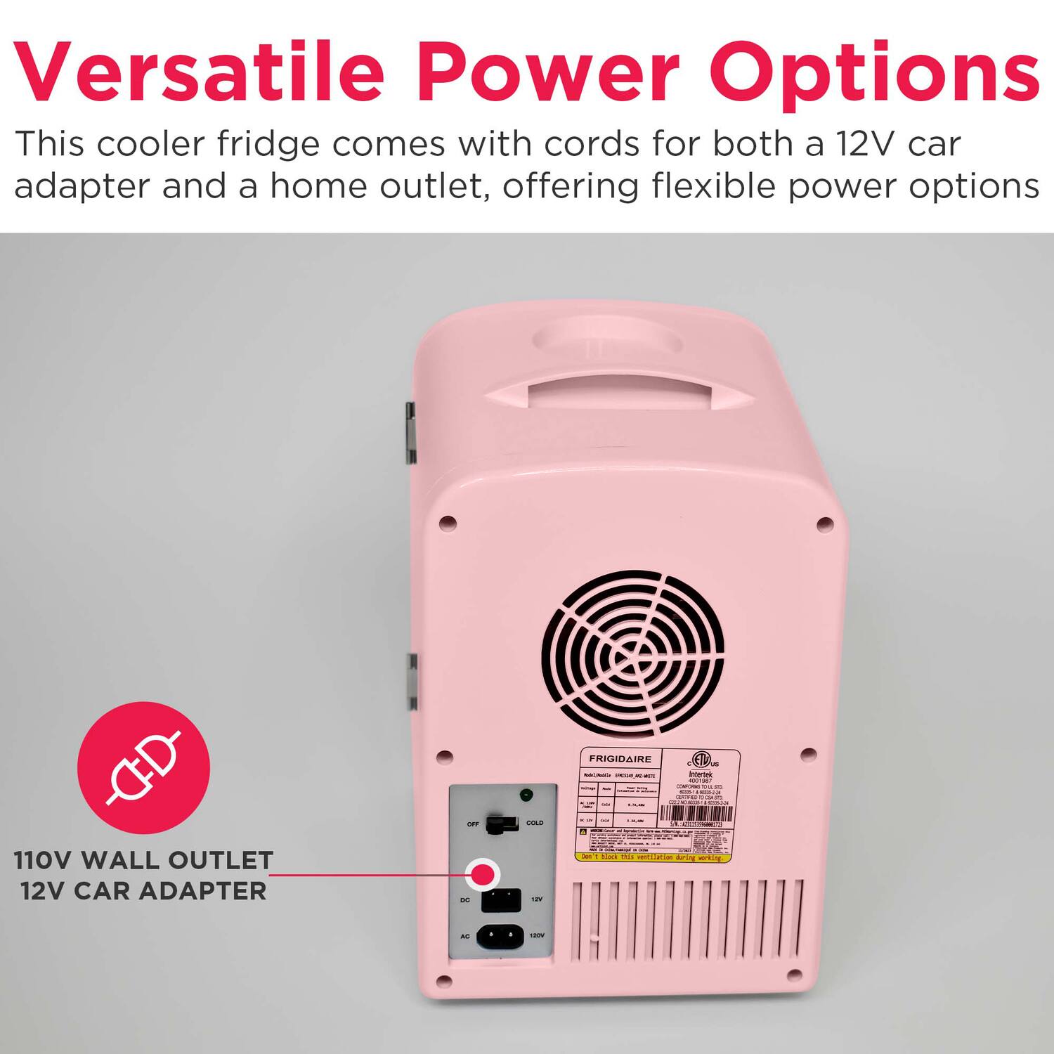 Versatile Power Options  
This cooler fridge comes with cords for both a 12V car adapter and a home outlet, offering flexible power options

110V WALL OUTLET  
12V CAR ADAPTER

FRIGIDAIRE  
COLD  
12V  
OFF  
DC  
AC