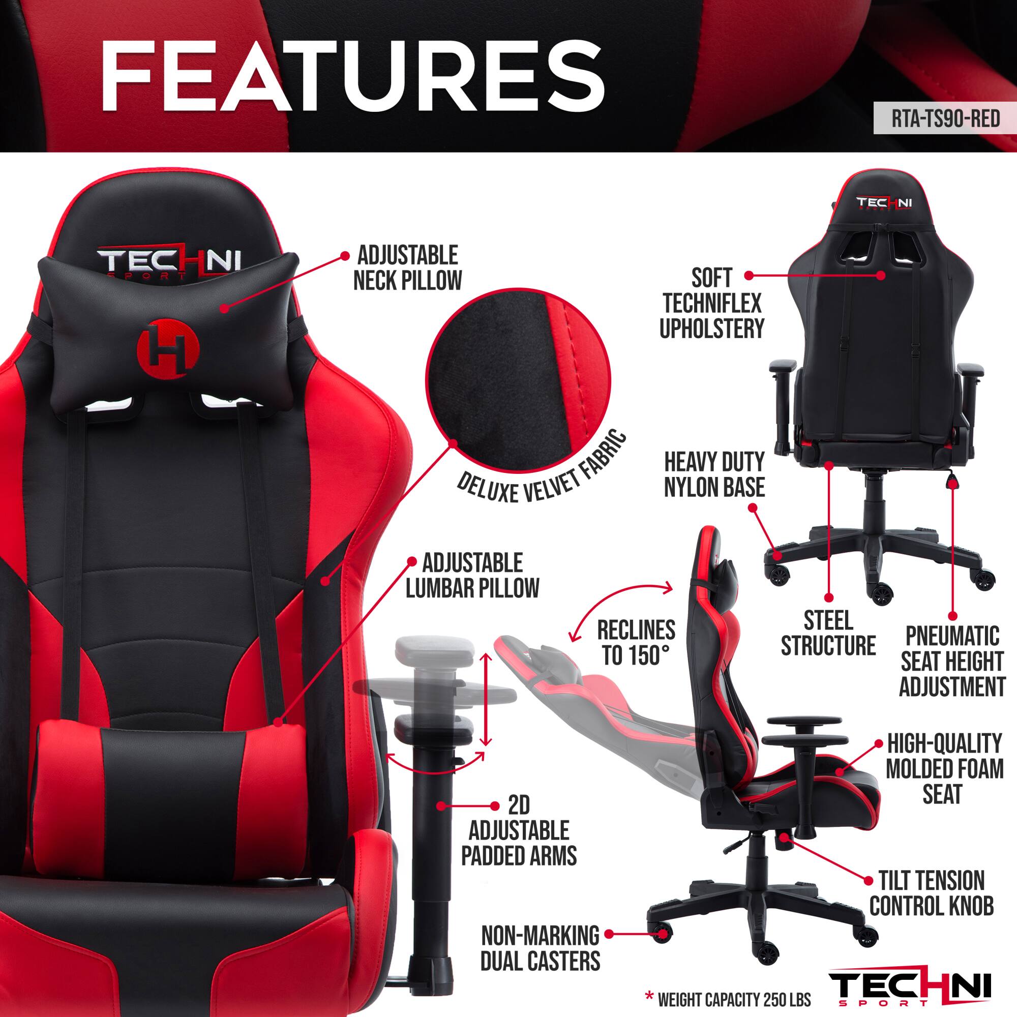 Sure, here is the corrected and grouped text from the image:

---

**FEATURES**

- **ADJUSTABLE NECK PILLOW**
- **SOFT TECHNIFLEX UPHOLSTERY**
- **HEAVY DUTY NYLON BASE**
- **ADJUSTABLE LUMBAR PILLOW**
- **RECLINES TO 150°**
- **STEEL STRUCTURE**
- **PNEUMATIC SEAT HEIGHT ADJUSTMENT**
- **2D ADJUSTABLE PADDED ARMS**
- **NON-MARKING DUAL CASTERS**
- **HIGH-QUALITY MOLDED FOAM SEAT**
- **TILT TENSION CONTROL KNOB**
- **WEIGHT CAPACITY 250 LBS**

---

**RTA-TS90-RED**

---

**TECHNI SPORT**
