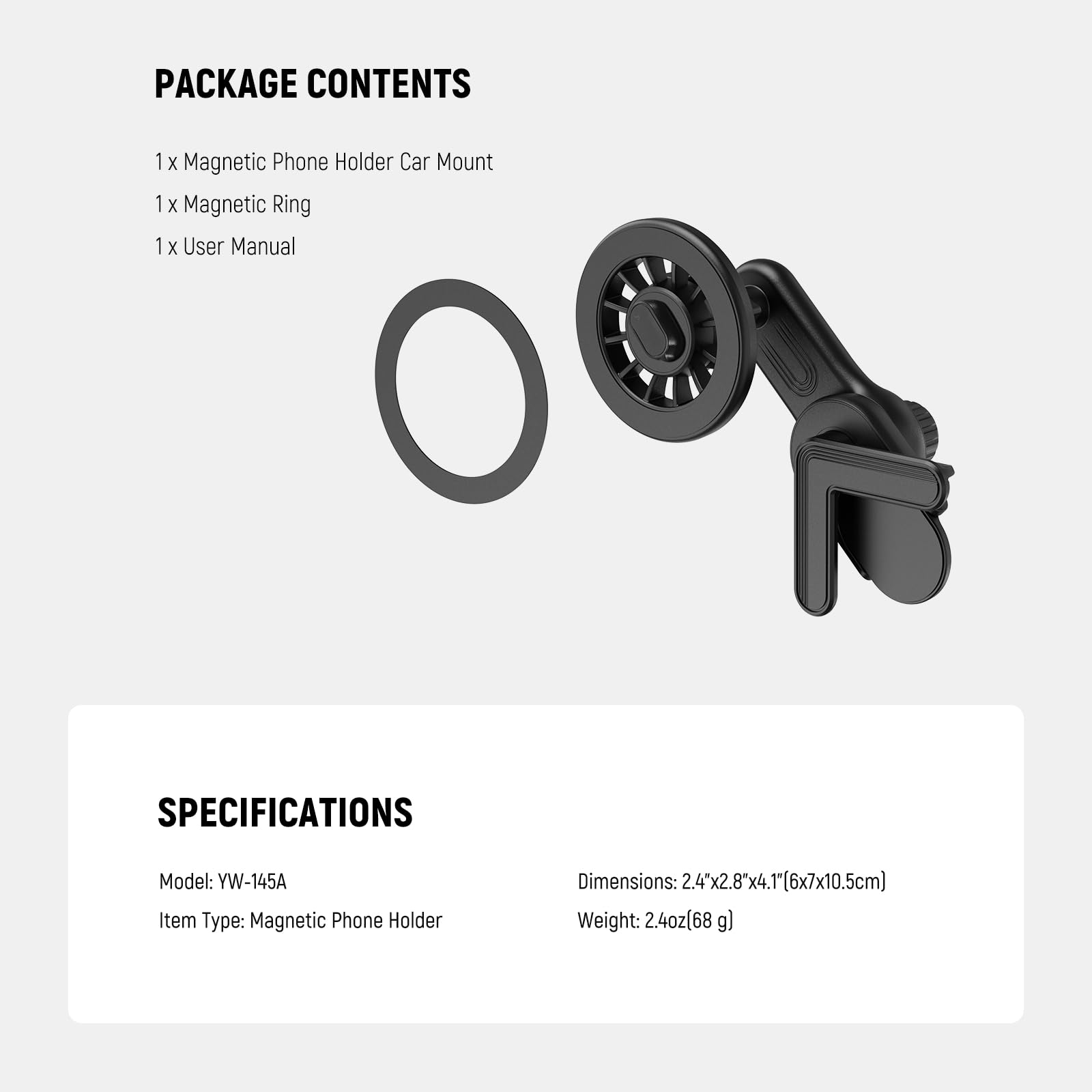 PACKAGE CONTENTS  
1 x Magnetic Phone Holder Car Mount  
1 x Magnetic Ring  
1 x User Manual  

SPECIFICATIONS  
Model: YW-145A  
Item Type: Magnetic Phone Holder  
Dimensions: 2.4"x2.8"x4.1" (6x7x10.5cm)  
Weight: 2.4oz (68 g)