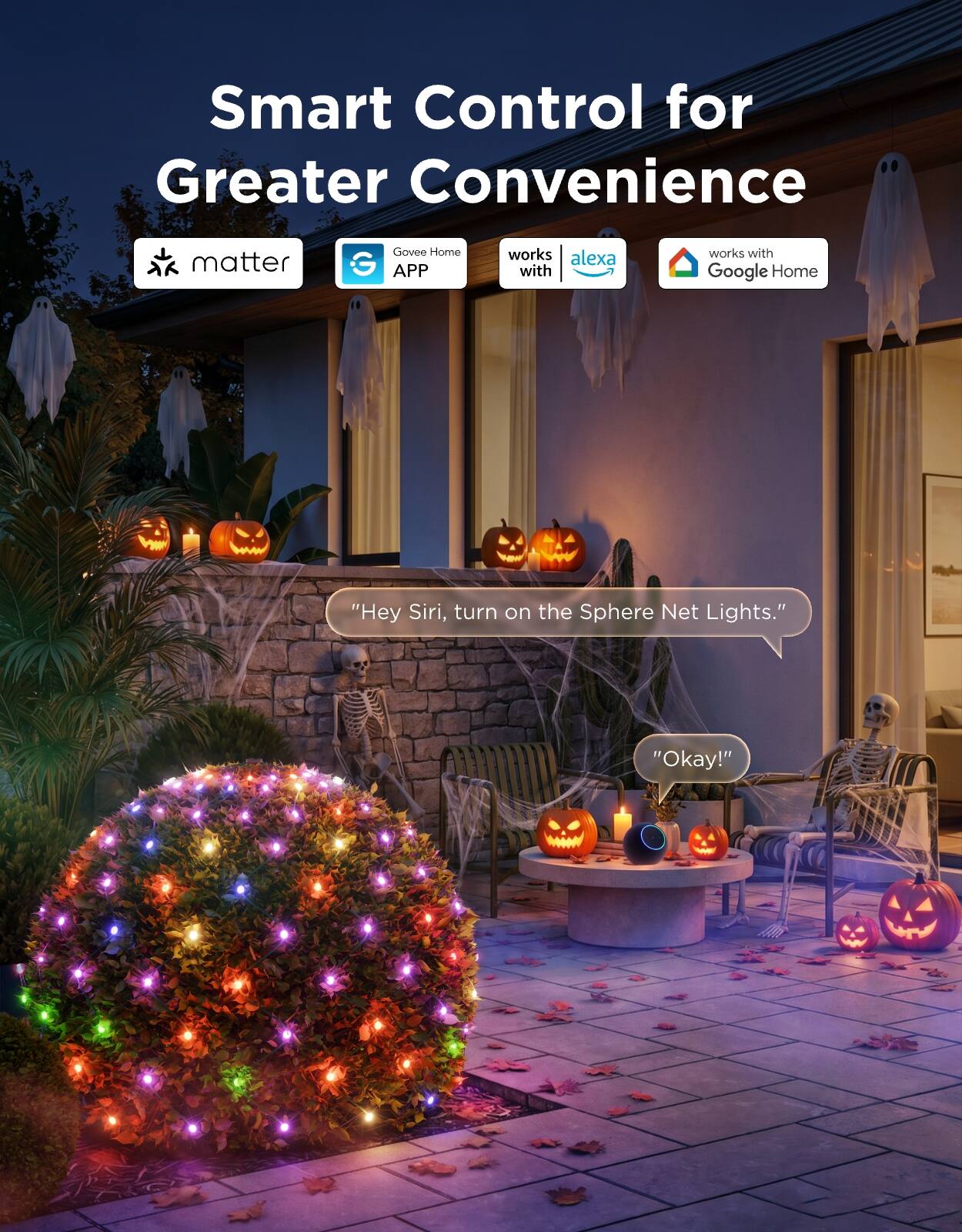 Smart Control for Greater Convenience

matter

Govee Home G APP

works with Alexa

works with Google Home

"Hey Siri, turn on the Sphere Net Lights."

"Okay!"