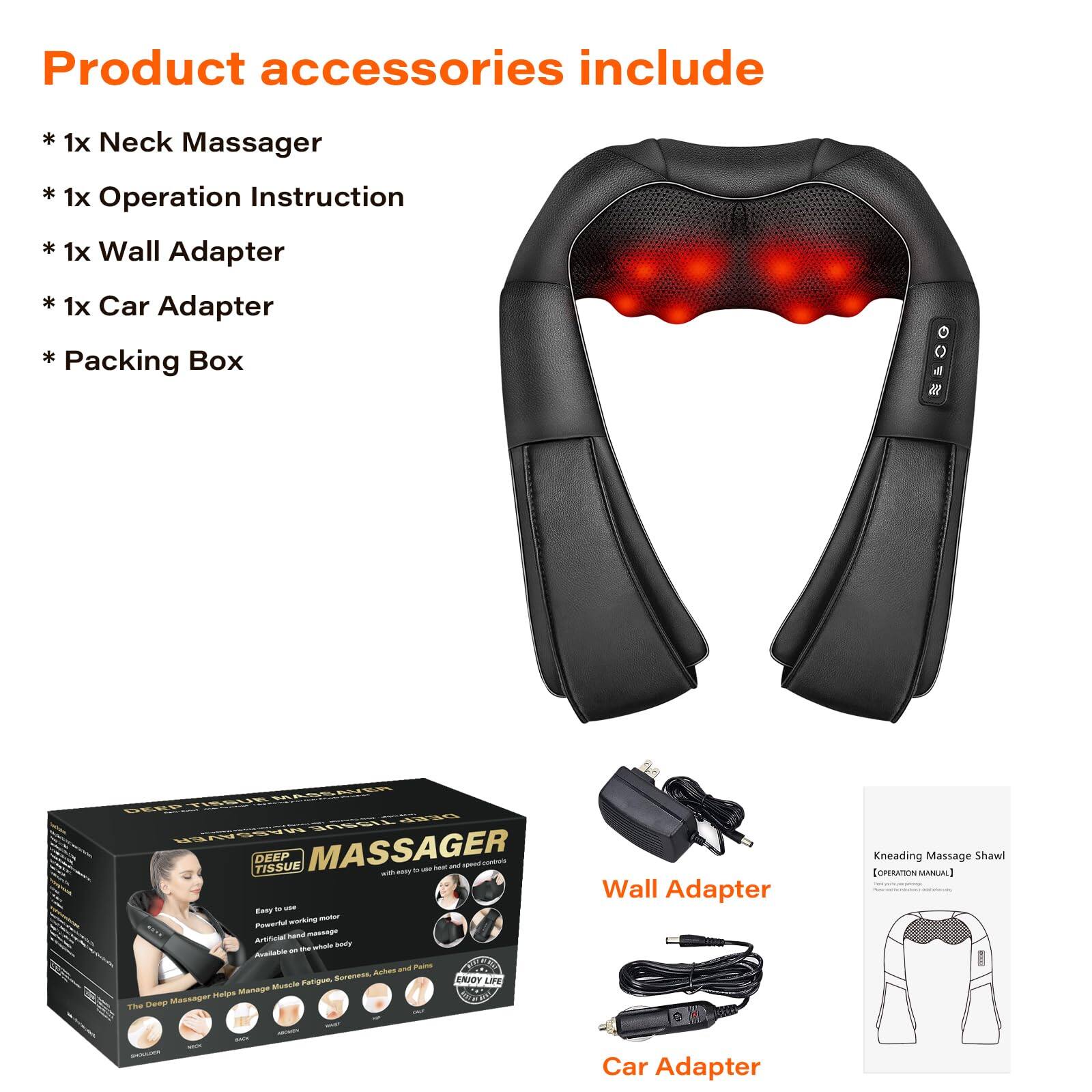 Product accessories include:

* 1x Neck Massager
* 1x Operation Instruction
* 1x Wall Adapter
* 1x Car Adapter
* Packing Box

Deep Tissue Massager

Kneading Massage Shawl
[OPERATION MANUAL]