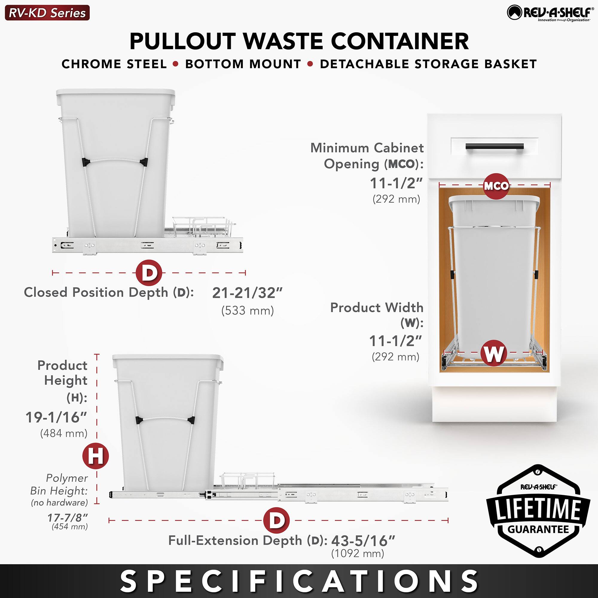 RV-KD Series  
PULLOUT WASTE CONTAINER  
CHROME STEEL • BOTTOM MOUNT • DETACHABLE STORAGE BASKET  

Minimum Cabinet Opening (MCO): 11-1/2" (292 mm)  
Closed Position Depth (D): 21-21/32" (533 mm)  
Product Width (W): 11-1/2" (292 mm)  
Product Height (H): 19-1/16" (484 mm)  
Polymer Bin Height (no hardware): 17-7/8" (454 mm)  
Full-Extension Depth (D): 43-5/16" (1092 mm)  

LIFETIME GUARANTEE  

SPECIFICATIONS