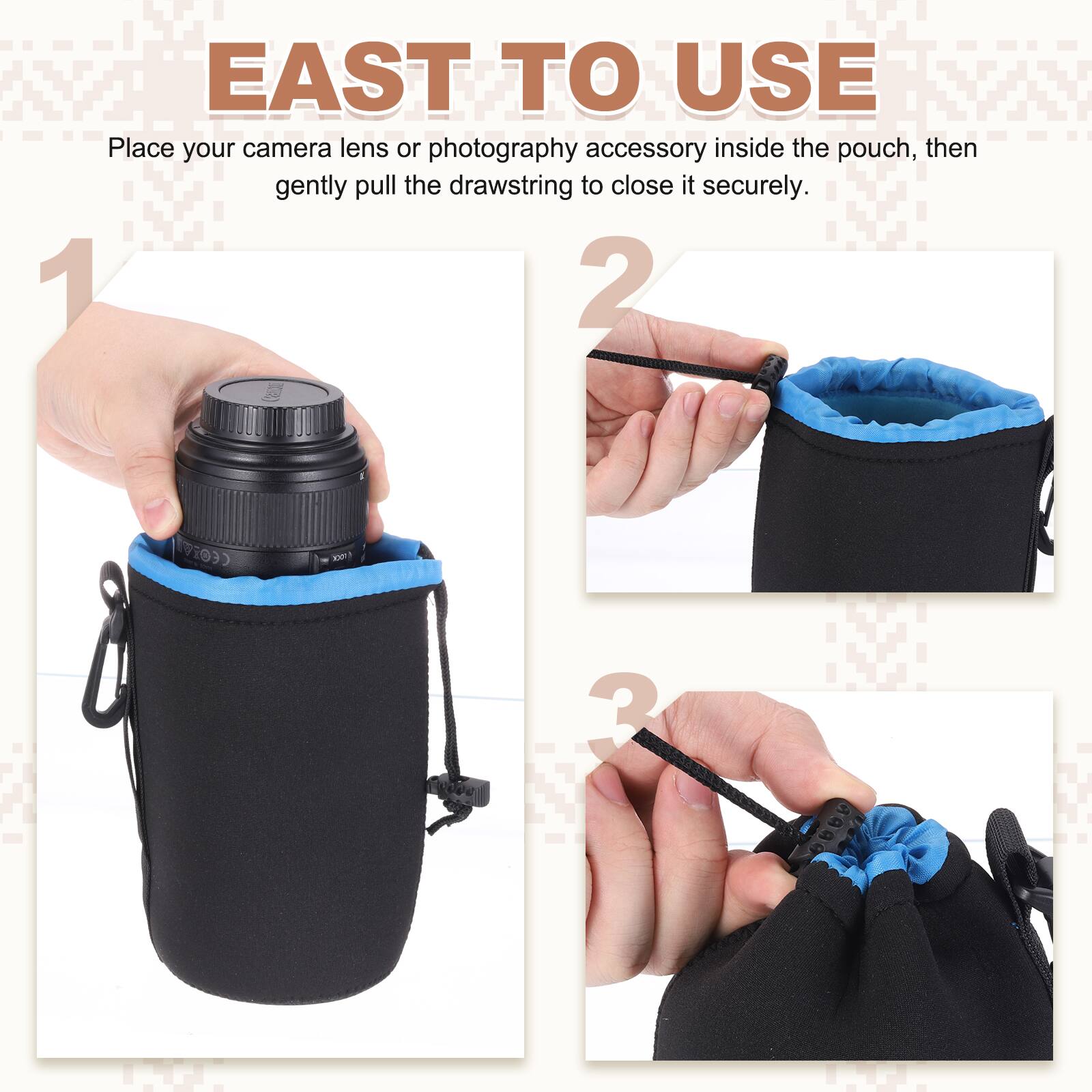 EAST TO USE

Place your camera lens or photography accessory inside the pouch, then gently pull the drawstring to close it securely.

1. Place your camera lens or photography accessory inside the pouch.
2. Gently pull the drawstring to close it securely.
3.