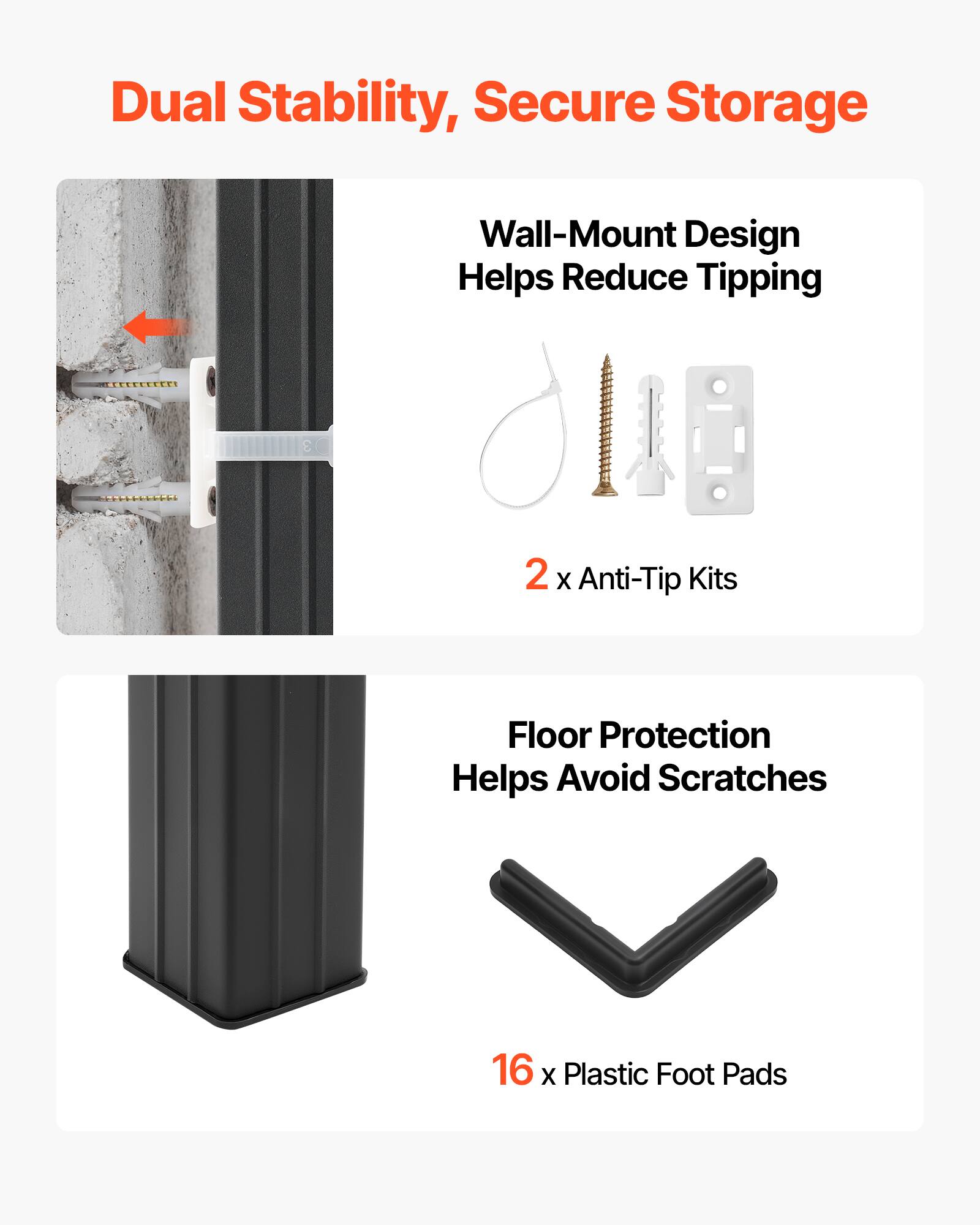 Dual Stability, Secure Storage  
Wall-Mount Design Helps Reduce Tipping  
2 x Anti-Tip Kits  
Floor Protection Helps Avoid Scratches  
16 x Plastic Foot Pads