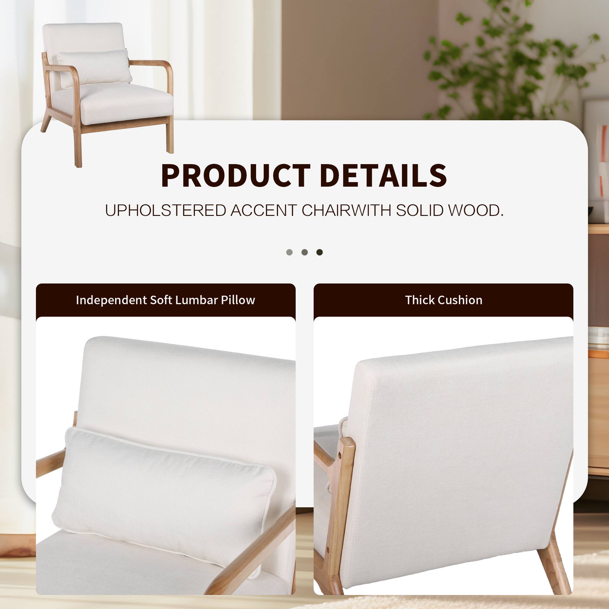 PRODUCT DETAILS  
UPHOLSTERED ACCENT CHAIR WITH SOLID WOOD.  

- Independent Soft Lumbar Pillow  
- Thick Cushion