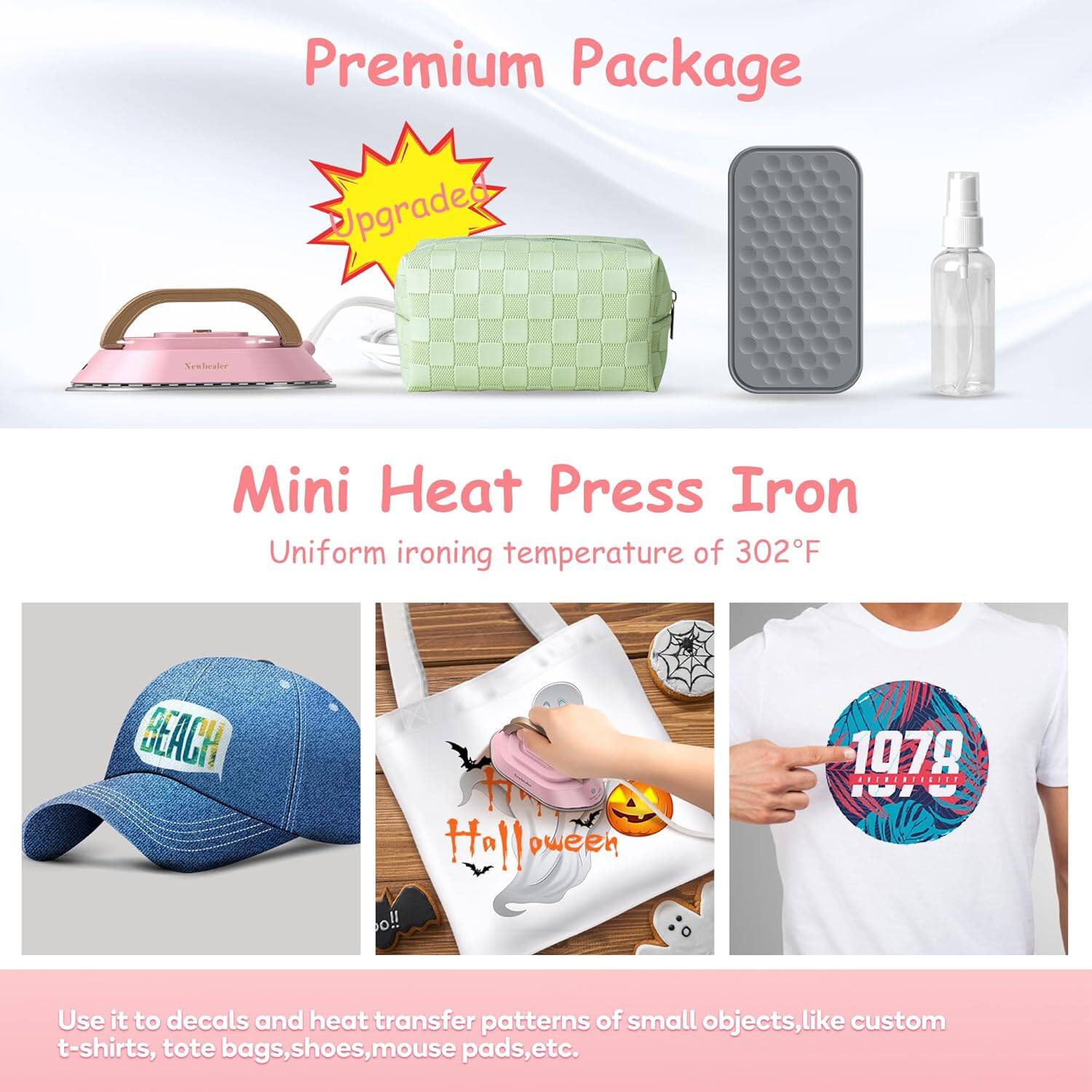 Premium Package

Upgraded

Mini Heat Press Iron

Uniform ironing temperature of 302°F

Use it to decals and heat transfer patterns of small objects, like custom t-shirts, tote bags, shoes, mouse pads, etc.