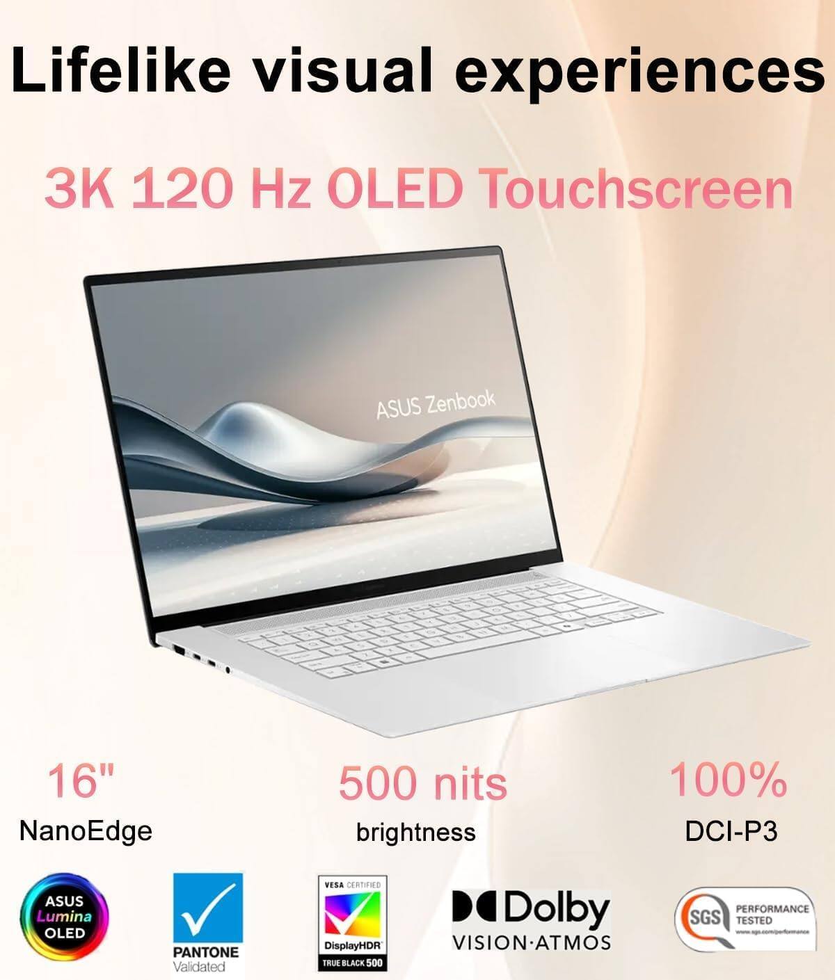 Lifelike visual experiences

3K 120 Hz OLED Touchscreen

ASUS Zenbook 16" NanoEdge

500 nits brightness

100% DCI-P3

ASUS Lumina OLED

PANTONE Validated

VESA CERTIFIED

DisplayHDR TRUE BLACK 500

Dolby VISION-ATMOS

SGS TESTED