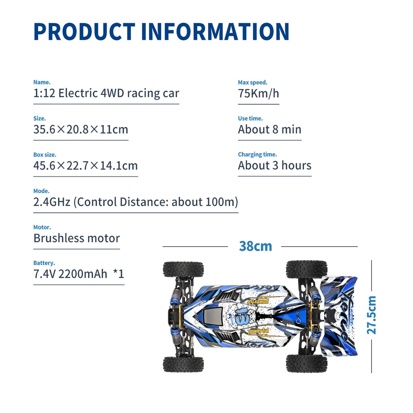 **PRODUCT INFORMATION**

- **Name:** 1:12 Electric 4WD racing car
- **Size:** 35.6 x 20.8 x 11 cm
- **Box size:** 45.6 x 22.7 x 14.1 cm
- **Mode:** 2.4GHz (Control Distance: about 100m)
- **Motor:** Brushless motor
- **Battery:** 7.4V 2200mAh *1
- **Max speed:** 75Km/h
- **Use time:** About 8 min
- **Charging time:** About 3 hours

**Dimensions:**
- Length: 38 cm
- Width: 27.5 cm