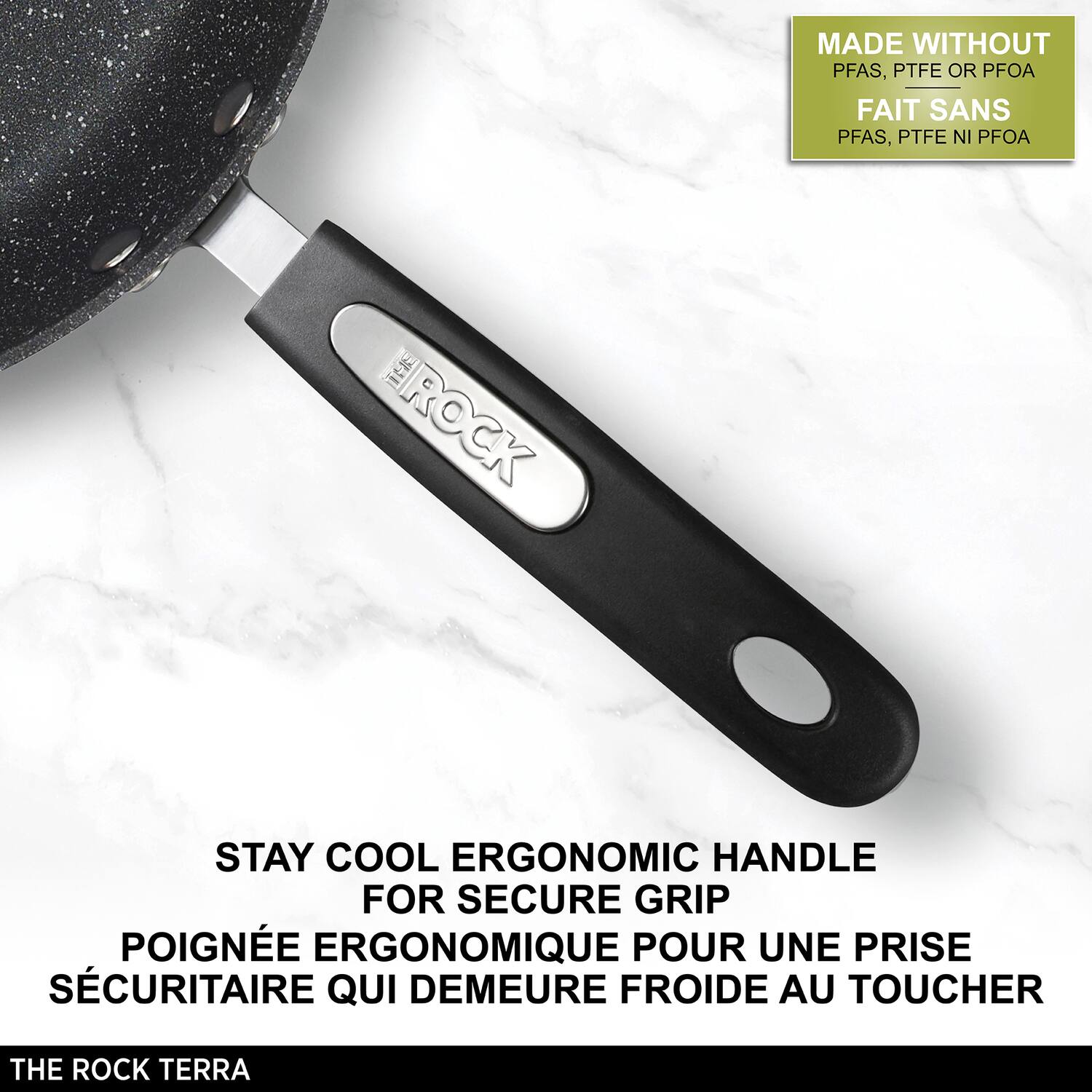 MADE WITHOUT PFAS, PTFE OR PFOA  
FAIT SANS PFAS, PTFE NI PFOA  

STAY COOL ERGONOMIC HANDLE FOR SECURE GRIP  
POIGNÉE ERGONOMIQUE POUR UNE PRISE SÉCURITAIRE QUI DÉMEURE FROIDE AU TOUCHER  

THE ROCK TERRA