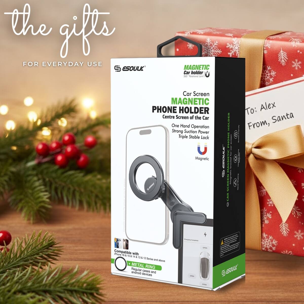 the gifts  
FOR EVERYDAY USE  

ESOULK  
MAGNETIC Car holder 360° Rotational  

Car Screen MAGNETIC PHONE HOLDER  
Centre Screen of the Car  
One Hand Operation  
Strong Suction Power  
Triple Stable Lock  

Compatible with iPhone 11 & 12 & 13 & 14 & 15 Series and above  
METAL RING  
Regular cases and android devices  

To: Alex  
From, Santa  

ESOULK