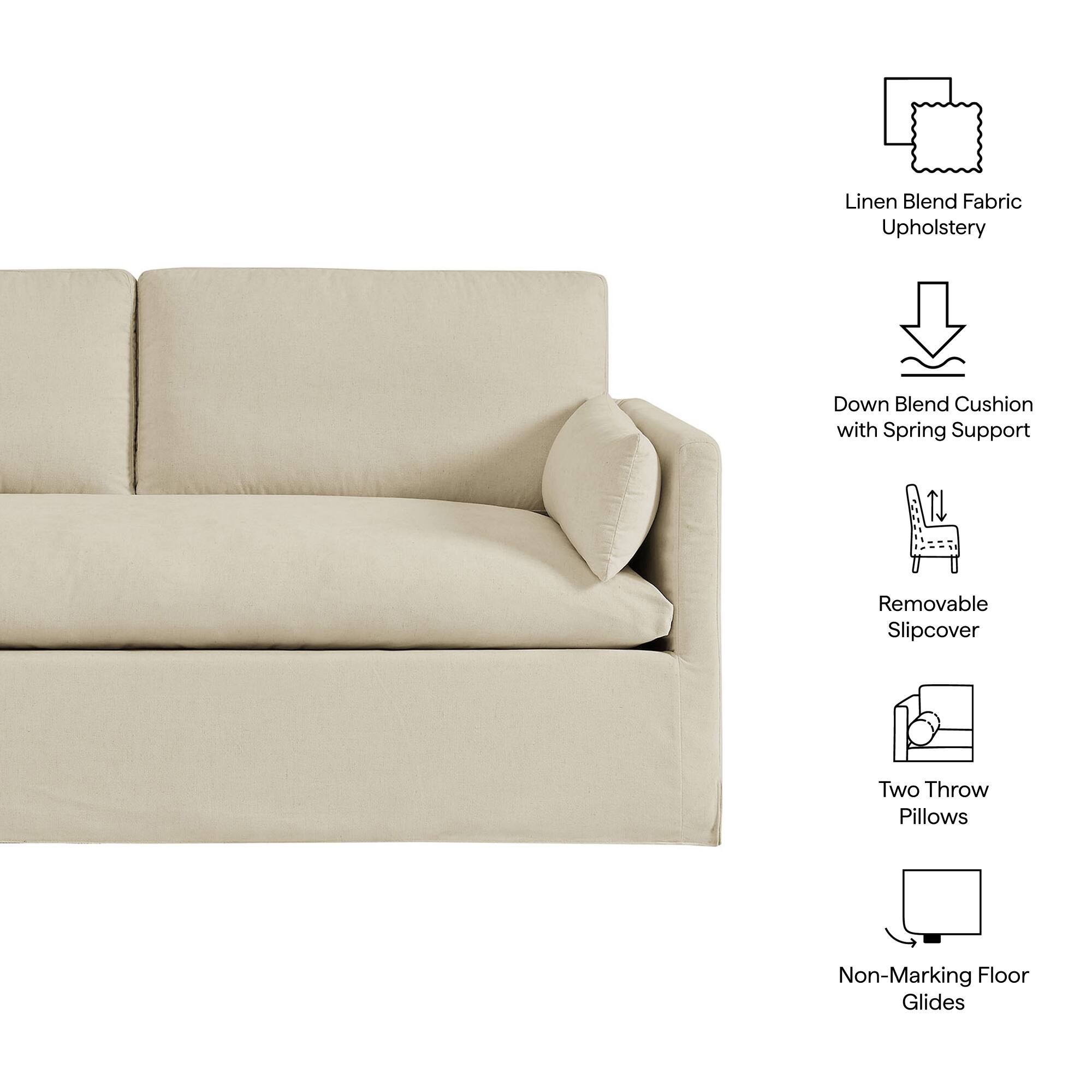 Linen Blend Fabric Upholstery  
Down Blend Cushion with Spring Support  
Removable Slipcover  
Two Throw Pillows  
Non-Marking Floor Glides
