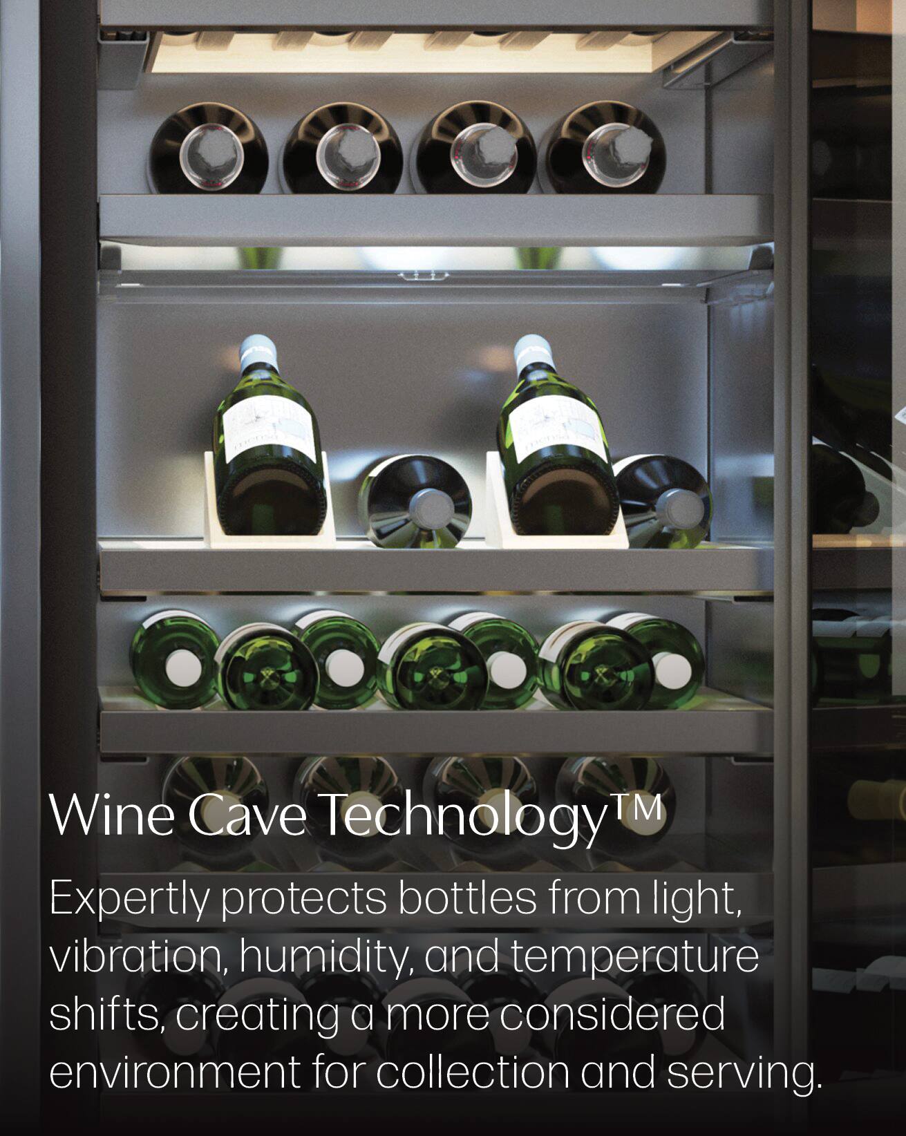 Wine Cave Technology™  
Expertly protects bottles from light, vibration, humidity, and temperature shifts, creating a more considered environment for collection and serving.