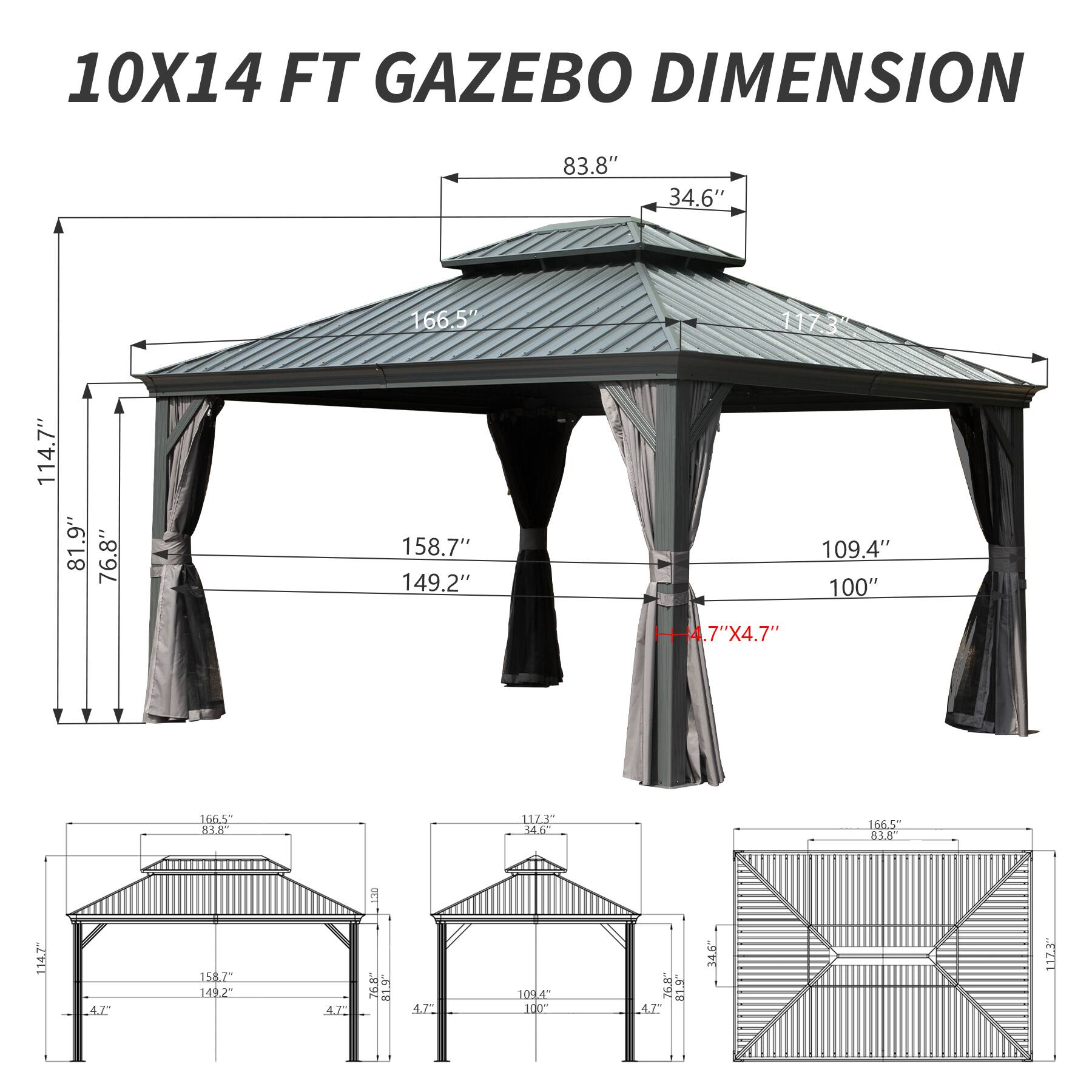 10X14 FT GAZEBO DIMENSION

- 83.8"
- 34.6"
- 166.5"
- 117.3"
- 114.7"
- 81.9"
- 76.8"
- 158.7"
- 149.2"
- 109.4"
- 100"
- 4.7" X 4.7"
- 160.5"
- 83.8"
- 112.5"
- 34.6"
- 166.5"
- 83.6"
- 114.7"
- 158.7"
- 149.2"
- 109.4"
- 100"
- 76.8"
- 81.9"
- 4.7"
- 34.6"
- 117.5"