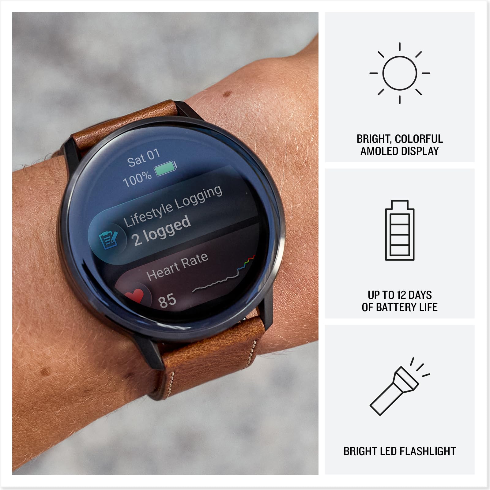 Sat 01  
100%  
Lifestyle Logging  
2 logged  
Heart Rate  
85  

BRIGHT, COLORFUL AMOLED DISPLAY  
UP TO 12 DAYS OF BATTERY LIFE  
BRIGHT LED FLASHLIGHT