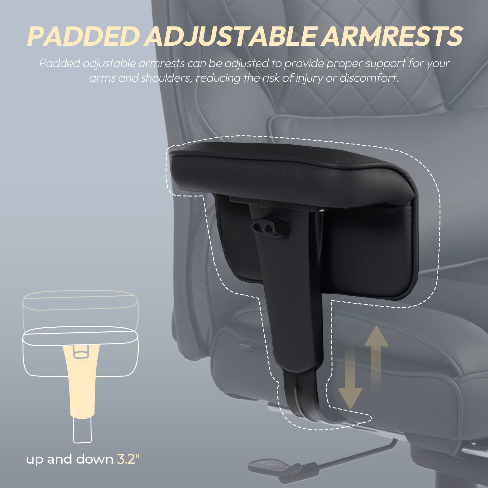 PADDED ADJUSTABLE ARMRESTS

Padded adjustable armrests can be adjusted to provide proper support for your arms and shoulders, reducing the risk of injury or discomfort.

up and down 3.2"