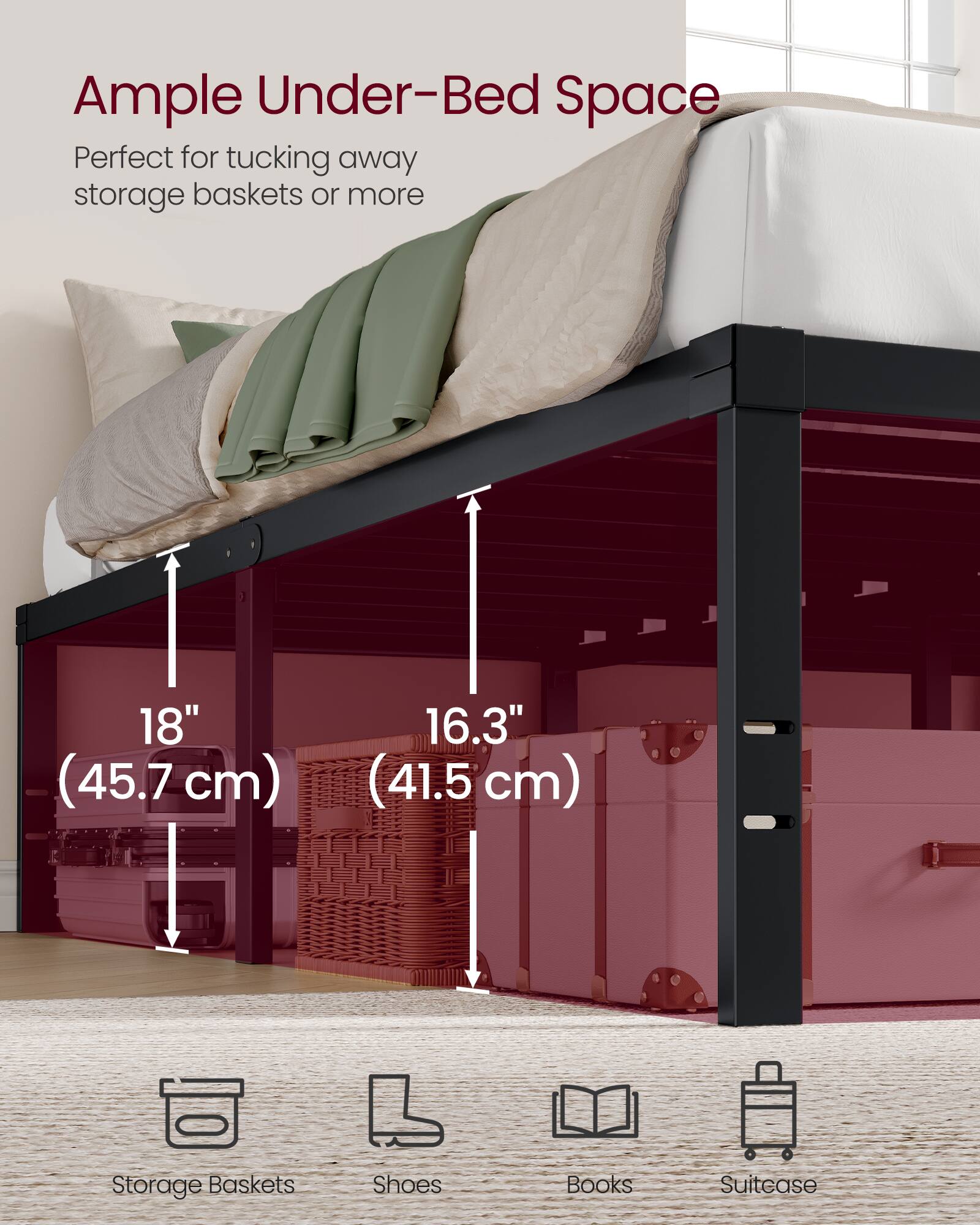 Ample Under-Bed Space  
Perfect for tucking away storage baskets or more  

18" (45.7 cm)  
16.3" (41.5 cm)  

Storage Baskets  
Shoes  
Books  
Suitease