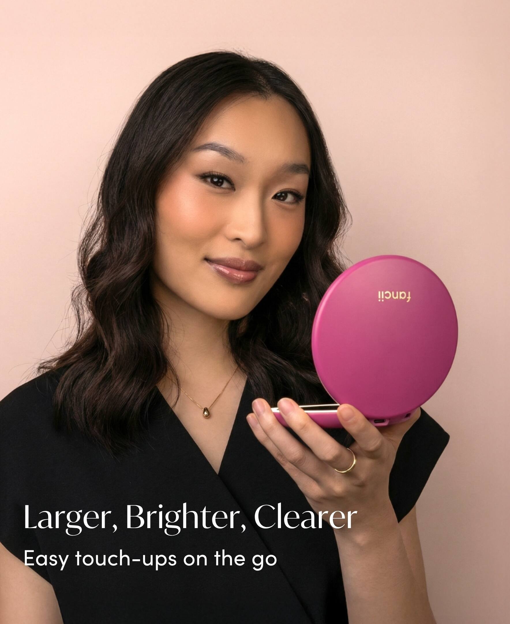 Larger, Brighter, Clearer  
Easy touch-ups on the go