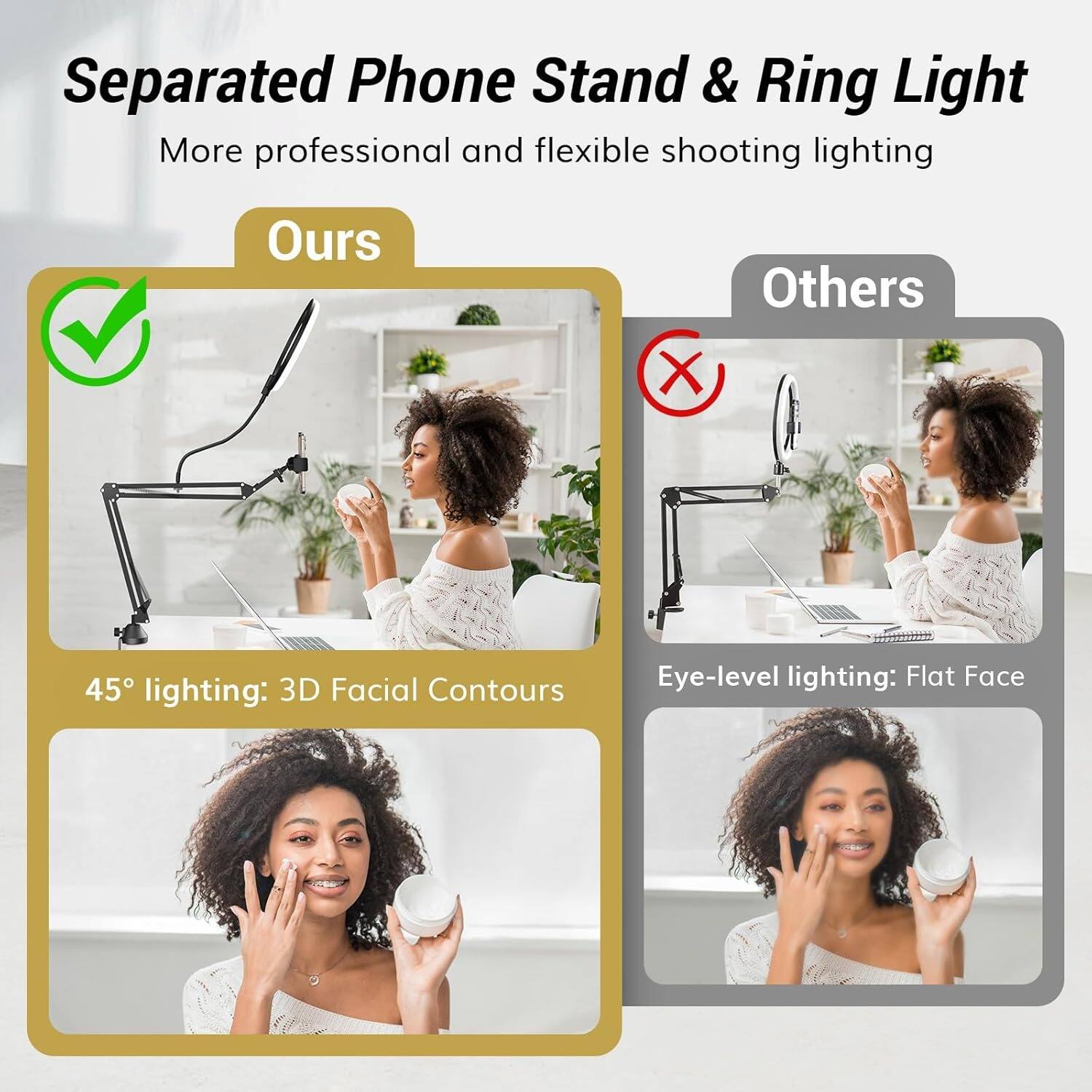 Separated Phone Stand & Ring Light  
More professional and flexible shooting lighting  

Ours  
45° lighting: 3D Facial Contours  

Others  
Eye-level lighting: Flat Face