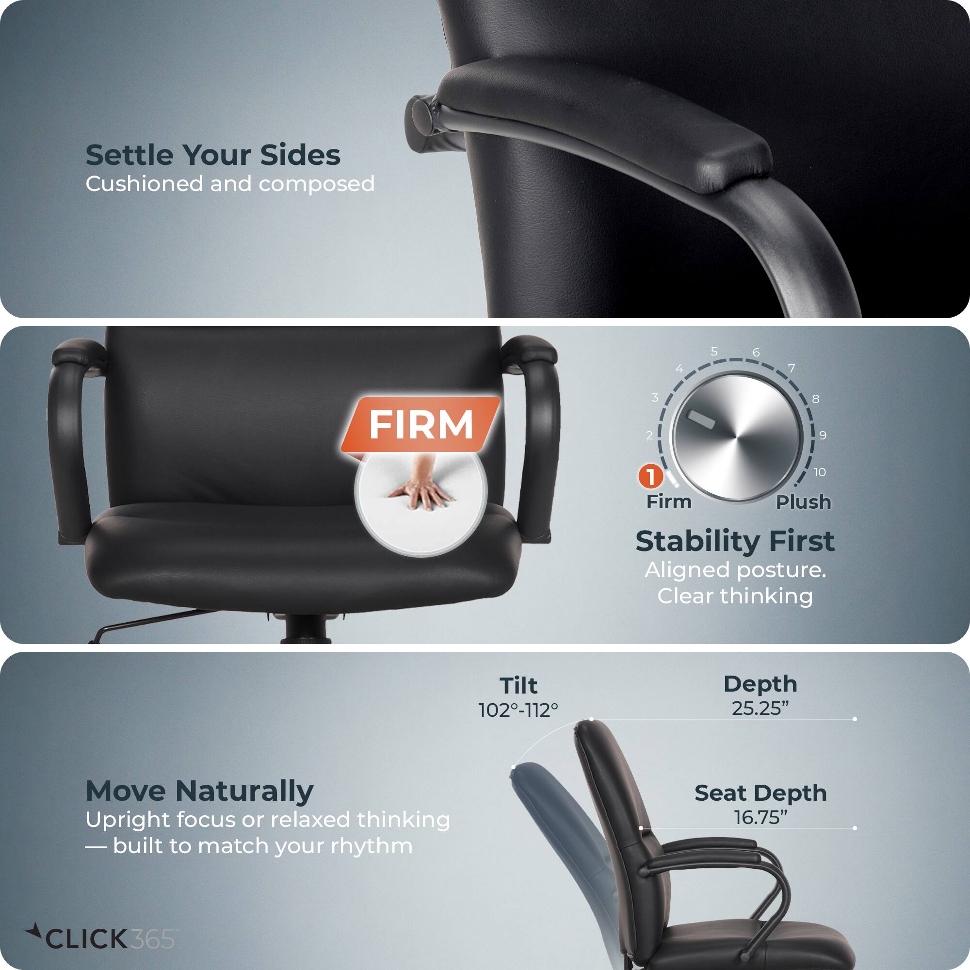 Settle Your Sides  
Cushioned and composed

FIRM  
Stability First  
Aligned posture. Clear thinking

Move Naturally  
Upright focus or relaxed thinking  
—built to match your rhythm

Tilt 102-112°  
Depth 25.25"  
Seat Depth 16.75"

CLICK365