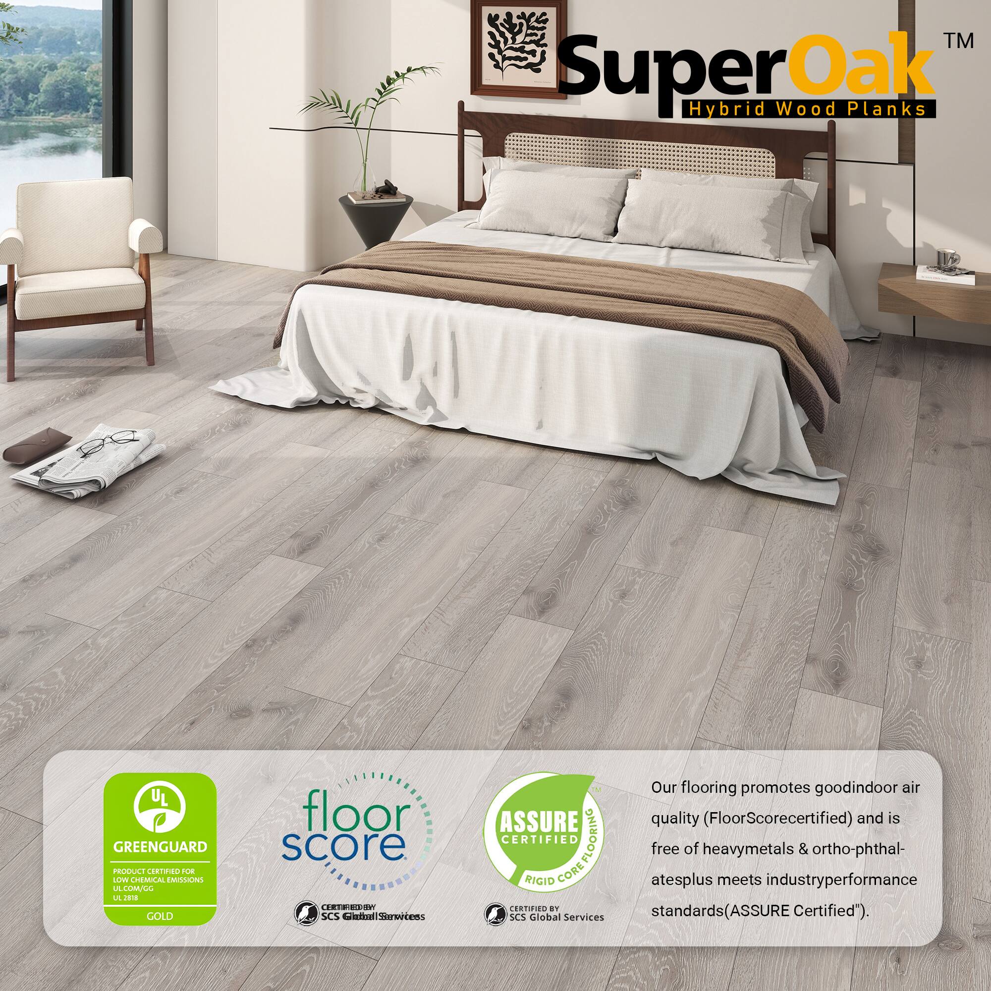 TM SuperOak Hybrid Wood Planks

UL GREENGUARD PRODUCE CRNO BOE LLV CHEMUCAL EMILON LA LULL L J GOLD

floor score (EC50 . SCS et Serertens ASSURE CERTIFIED COREFLOORING FLOORING RIGID CORE CERTIFIER an SCS Global Services

Our flooring promotes good indoor air quality (FloorScore certified) and is free of heavy metals & ortho-phthalates plus meets industry performance standards (ASSURE Certified").