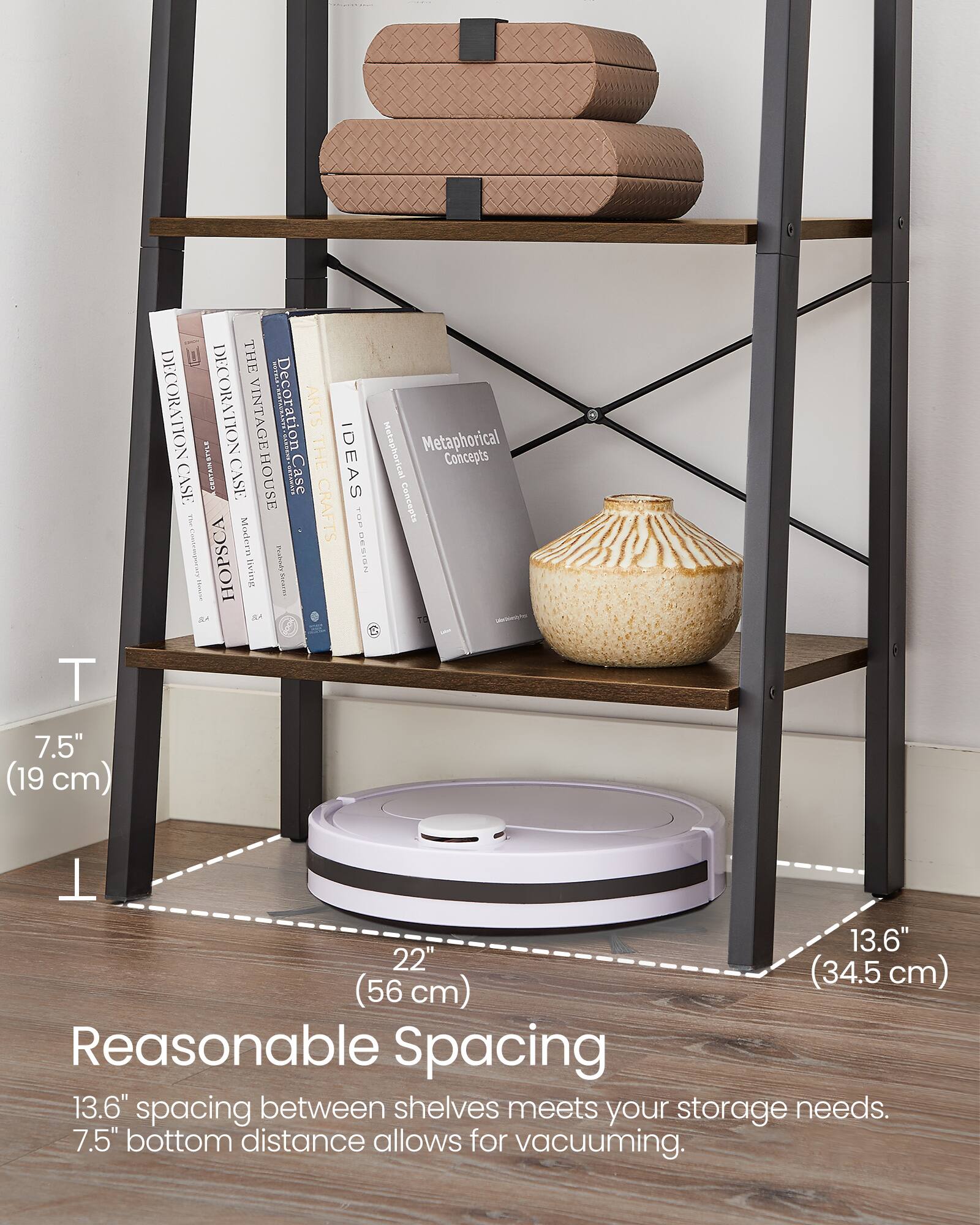 7.5" (19 cm)  
THE RN DECORATION  
NOLL STELE DECORATION  
VINTAGE  
Decoration ARTS  
THE CASE CENTANE  
CASE HOUSE  
SIRL  
Case IDEAS  
Modern CRAFTS  
TOE  
5  
HOPSCA  
Foabiiy  
NEISM  
UeTtE  
Sares  
I d  
SA  
Metaphorical Concepts  
Metaphorical Concepts  
T 13.6" 22" (34.5 cm) (56 cm)  
Reasonable Spacing  
13.6" spacing between shelves meets your storage needs.  
7.5" bottom distance allows for vacuuming.