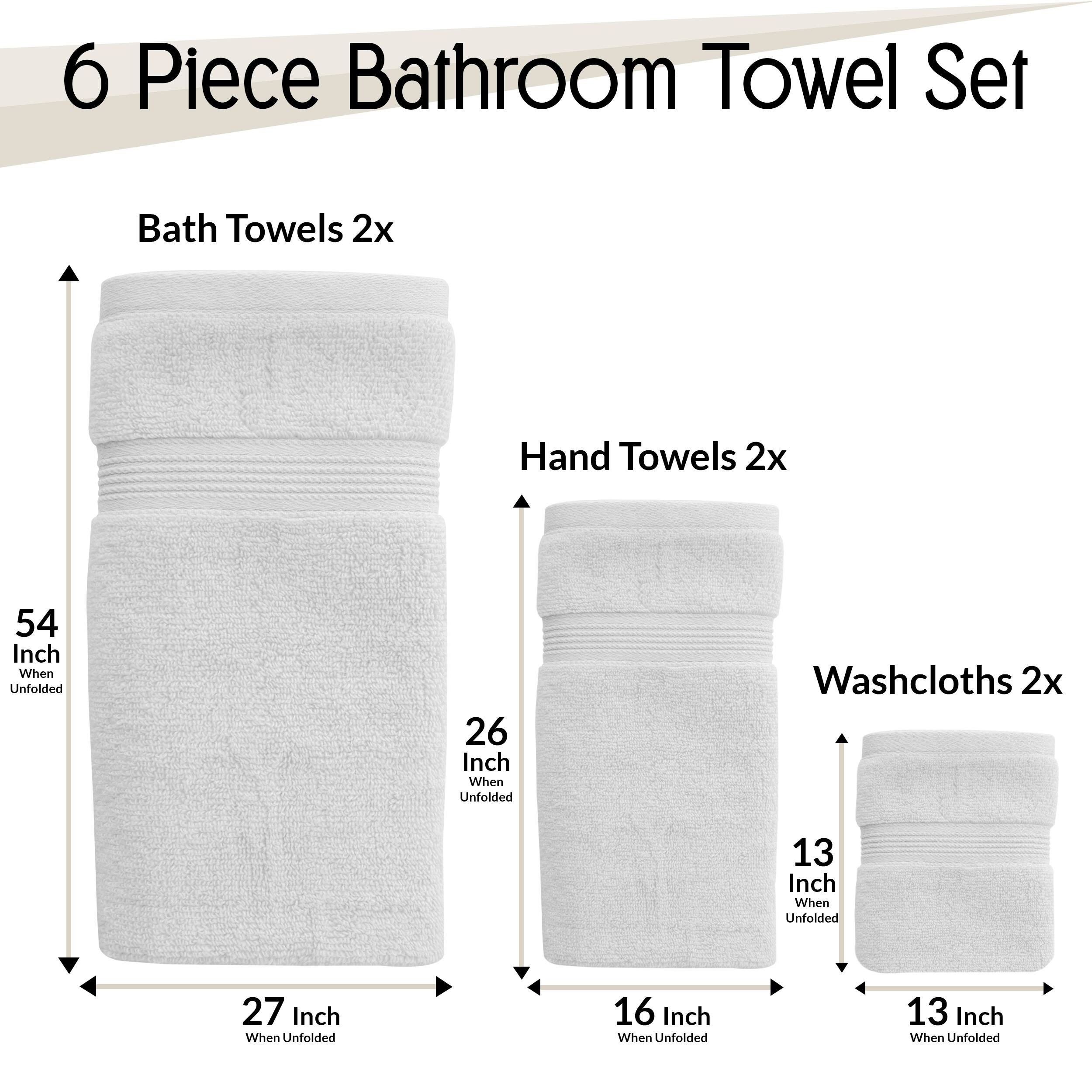 6 Piece Bathroom Towel Set  
- Bath Towels 2x  
  - 54 Inch When Unfolded  
  - 27 Inch When Unfolded  
- Hand Towels 2x  
  - 26 Inch When Unfolded  
  - 16 Inch When Unfolded  
- Washcloths 2x  
  - 13 Inch When Unfolded  
  - 13 Inch When Unfolded