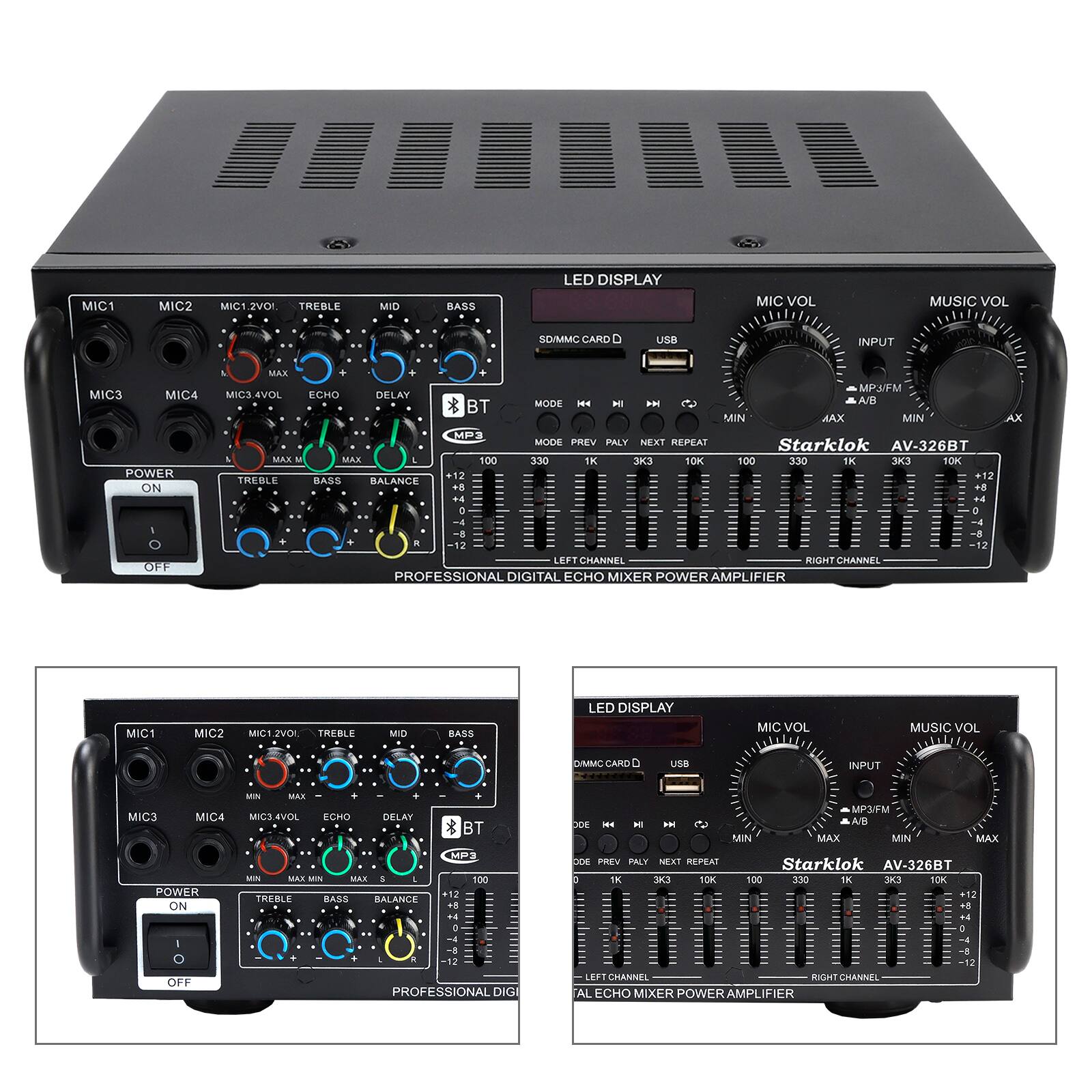 MIC1 MIC2 MIC1/2VOL TREBLE MID BASS LED DISPLAY MIC VOL MUSIC VOL SD/MMC CARD D USB INPUT MIC3 MIC4 POWER ON OFF MAX MP/FM MICS 4VOL ECHO DELAY MODE 14 HI A 2 A/B BT MIN MAX MIN MP MODE PREV PLAY NEXT REPEAT Starklok AV-326BT MAKA MAX 100 330 TK 10K 100 330 TK 10K +12 +12 TREBLE BASS BALANCE +8 +4 F4 0 & -4 8 a 12 12 LEFT CHANNEL RIGHT CHANNEL PROFESSIONAL DIGITAL ECHO MIXER POWER AMPLIFIER AX MIC1 MIC2 MIC1 ZVOL TREBLE MID BASS LED DISPLAY MIC VOL MUSIC VOL D/MMC CARD uN INPUT MIC3 MIC4 POWER ON OFF - MAR IC3 EVOL ECHO DELAY * BT HP3 WIN MAR MN MAR I - 100 12 TREBLE BASS RALANCE 4. 4 e .  PROFESSIONAL DIG MPUFM COE H H HH S AR MIN MAX MIN MAX 2 PRE