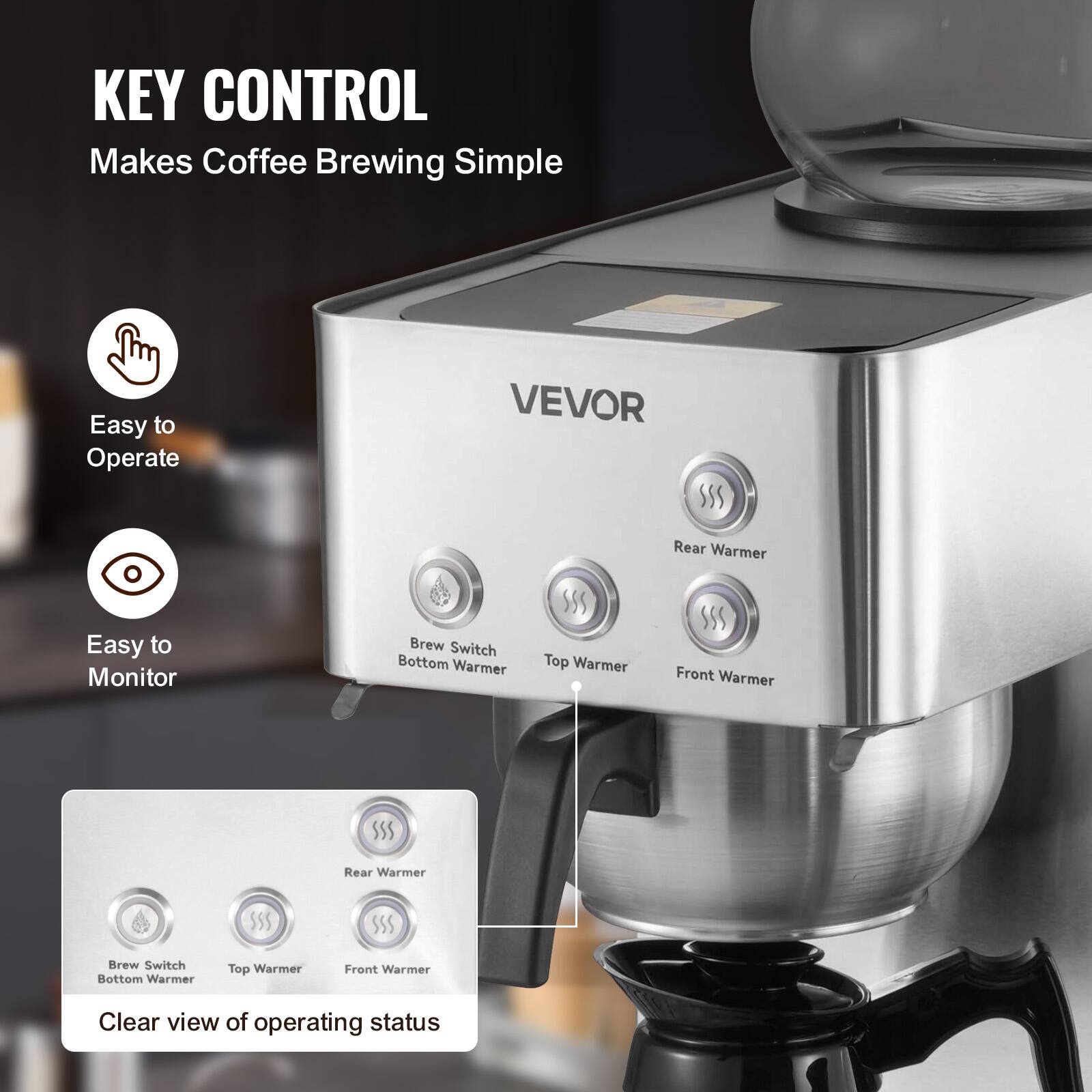 KEY CONTROL Makes Coffee Brewing Simple

Easy to Operate

VEVOR

Easy to Monitor

Brew Switch Bottom Warmer

Top Warmer

Front Warmer

Rear Warmer

Clear view of operating status