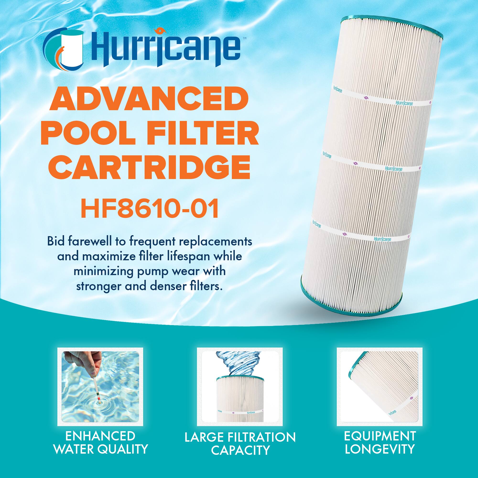 Hurricane  
ADVANCED POOL FILTER CARTRIDGE  
HF8610-01  

Bid farewell to frequent replacements and maximize filter lifespan while minimizing pump wear with stronger and denser filters.  

ENHANCED WATER QUALITY  
LARGE FILTRATION CAPACITY  
EQUIPMENT LONGEVITY
