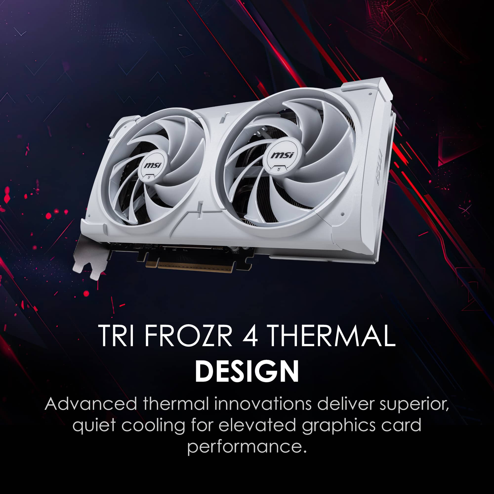 TRI FROZR 4 THERMAL DESIGN
Advanced thermal innovations deliver superior, quiet cooling for elevated graphics card performance.