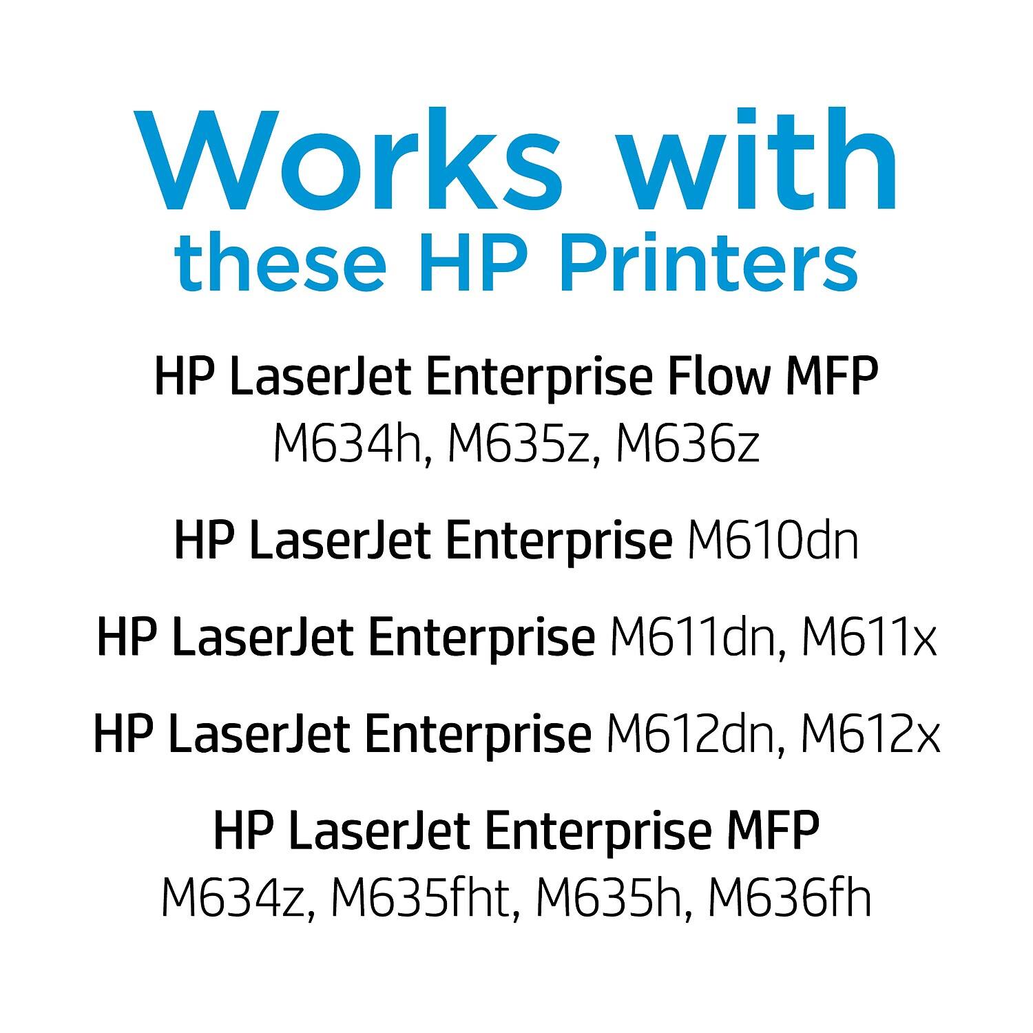 Works with these HP Printers

- HP LaserJet Enterprise Flow MFP
  - M634h, M635z, M636z

- HP LaserJet Enterprise M610dn

- HP LaserJet Enterprise M611dn, M611x

- HP LaserJet Enterprise M612dn, M612x

- HP LaserJet Enterprise MFP
  - M634z, M635fht, M635h, M636fh
