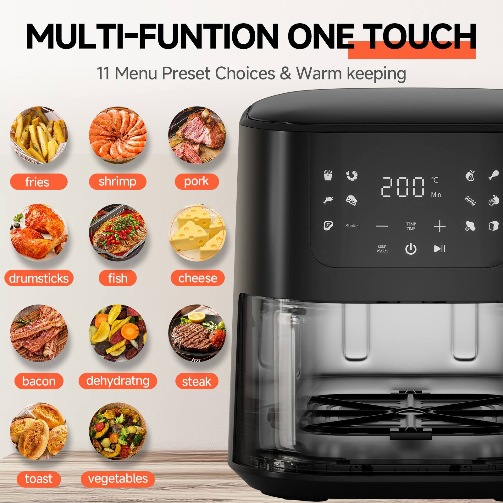 MULTI-FUNCTION ONE TOUCH

11 Menu Preset Choices & Warm keeping

- fries
- shrimp
- pork
- drumsticks
- fish
- cheese
- bacon
- dehydrating
- steak
- toast
- vegetables