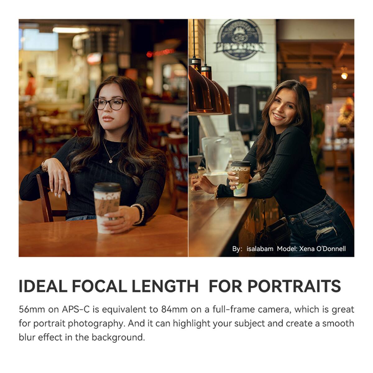 PEPOSS

Shina

By: isalabam  
Model: Xena O'Donnell

IDEAL FOCAL LENGTH FOR PORTRAITS

56mm on APS-C is equivalent to 84mm on a full-frame camera, which is great for portrait photography. And it can highlight your subject and create a smooth blur effect in the background.