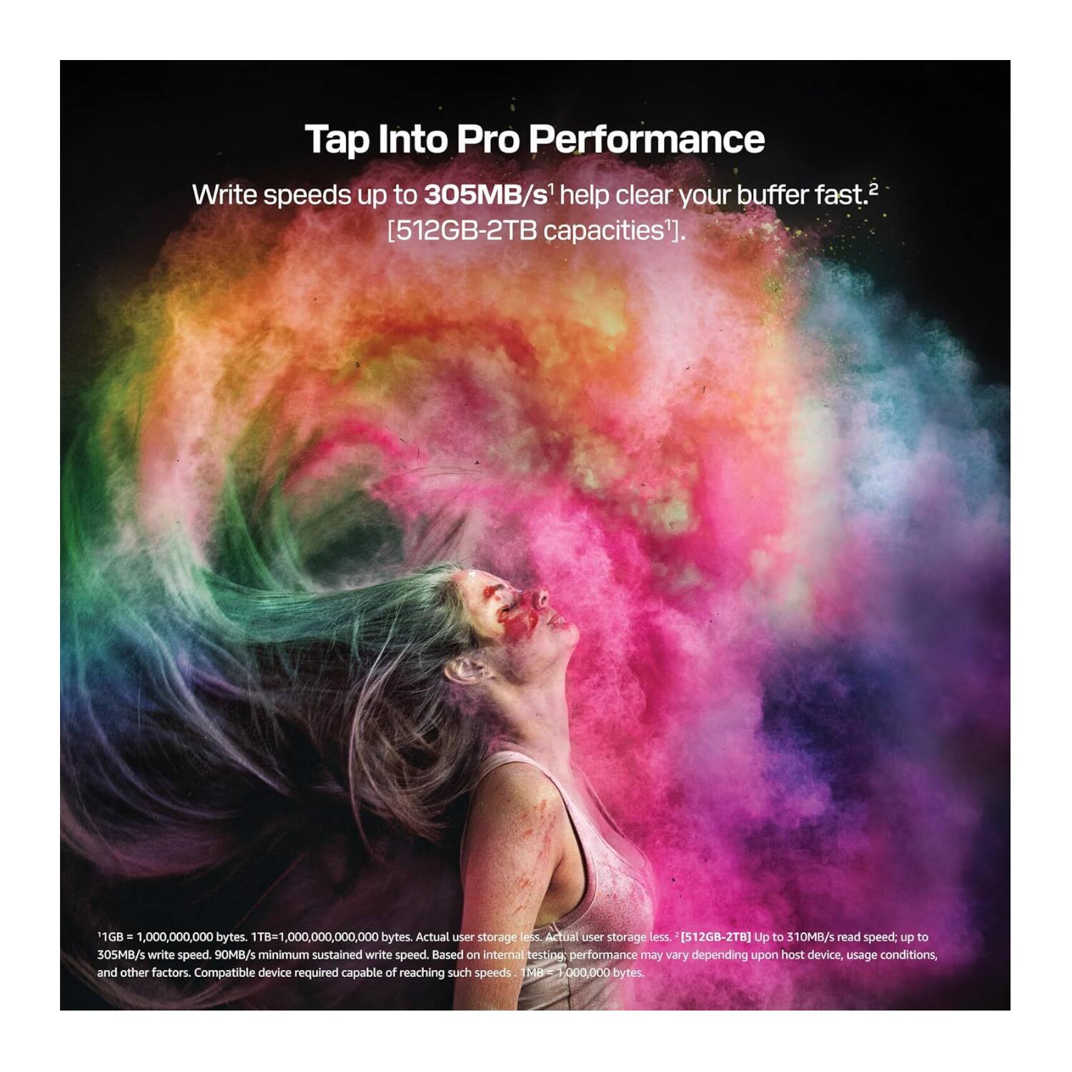 Tap Into Pro Performance

Write speeds up to 305MB/s help clear your buffer fast. [512GB-2TB capacities].

1GB = 1,000,000,000 bytes. 1TB = 1,000,000,000,000 bytes. Actual user storage less.

[512GB-2TB] Up to 310MB/s read speed; up to 305MB/s write speed. 90MB/s minimum sustained write speed. Based on internal test performance may vary depending upon host device, usage conditions, and other factors. Compatible device required capable of reaching such speeds.