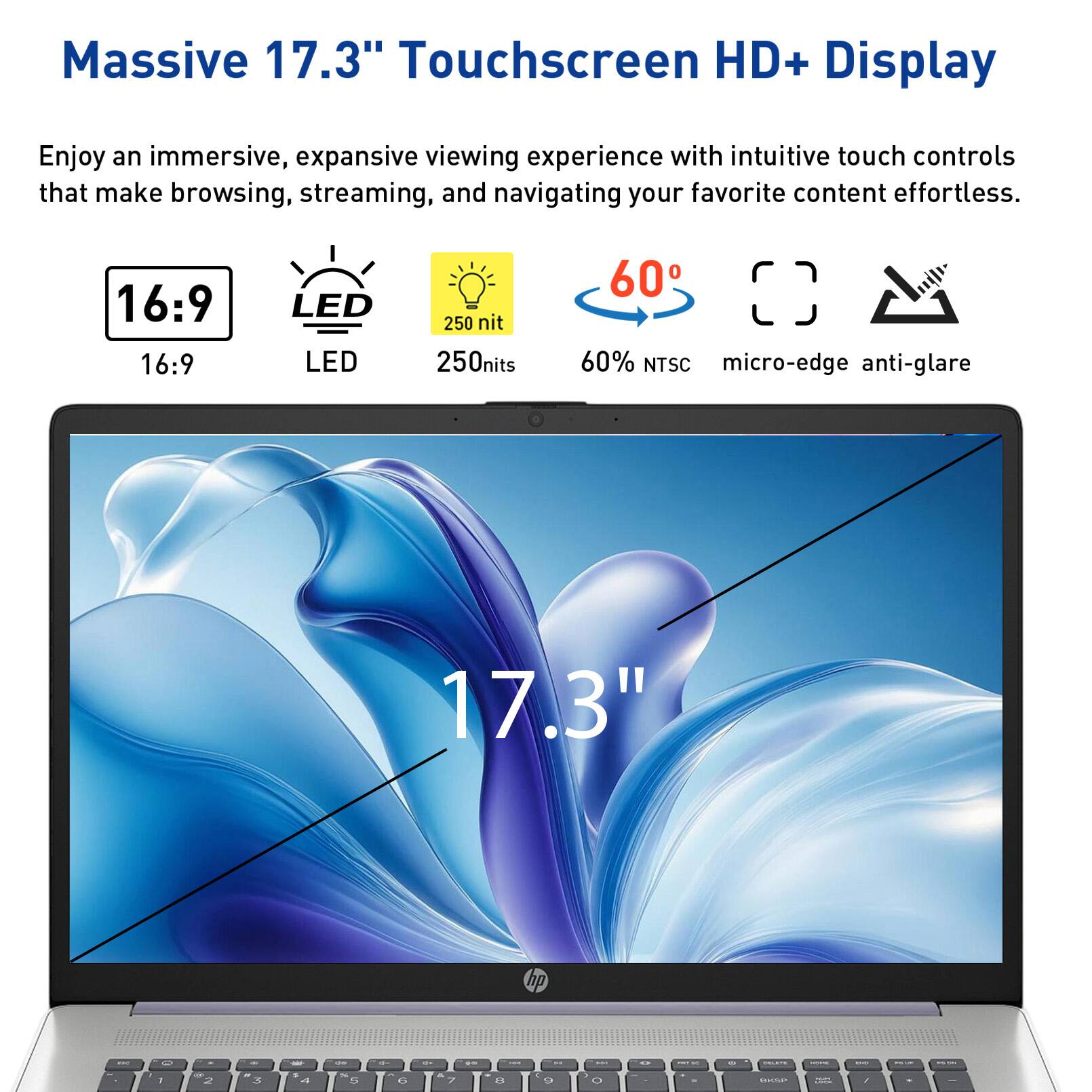 Massive 17.3" Touchscreen HD+ Display

Enjoy an immersive, expansive viewing experience with intuitive touch controls that make browsing, streaming, and navigating your favorite content effortless.

16:9
LED
250 nit
60°
60% NTSC
micro-edge anti-glare