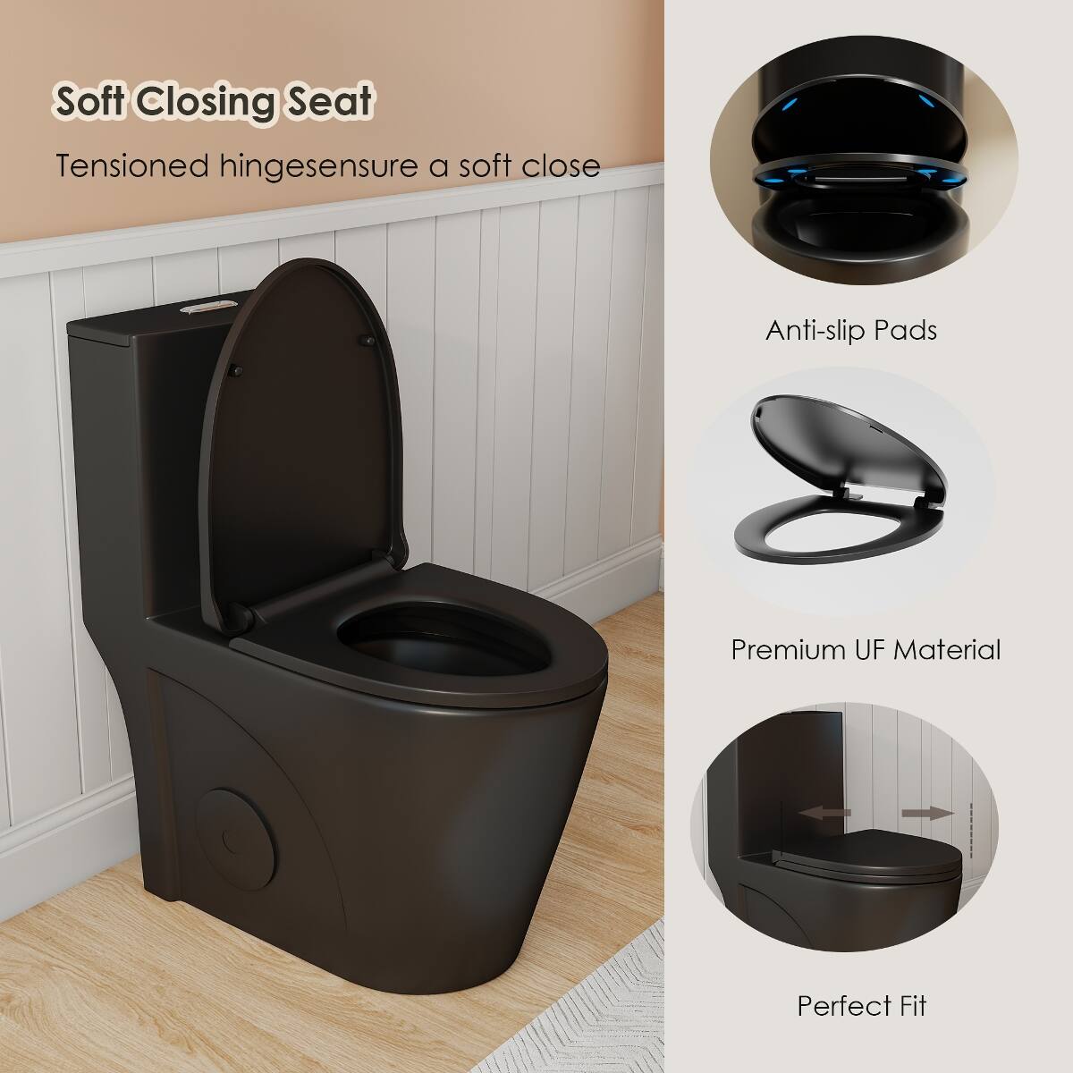 Soft Closing Seat  
Tensioned hinges ensure a soft close  

Anti-slip Pads  

Premium UF Material  

Perfect Fit