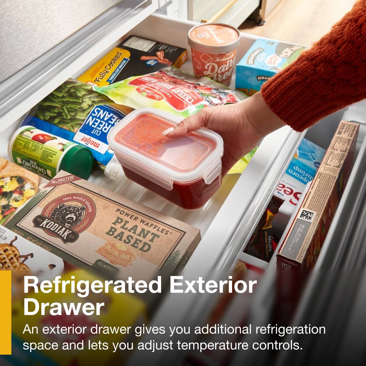 Cooked Bacon  
LCTEN Fully Thick  
CUBACOM TORL  
Dall ree BIKO TAa  
Cyermg FRESN CHERRY REEN BEANS CUT  
meijer ORCHARD OLD CD LE 10  
PROTEIN opcorn 100% WHOLE Sea GRAINS  
POWER STY FAEY  
AWOS KODIAK PLANT WAFFLES LE  
07022861 CHICKENBREAST PATTIES CLASSIC DI  

Refrigerated Exterior Drawer  
An exterior drawer gives you additional refrigeration space and lets you adjust temperature controls.