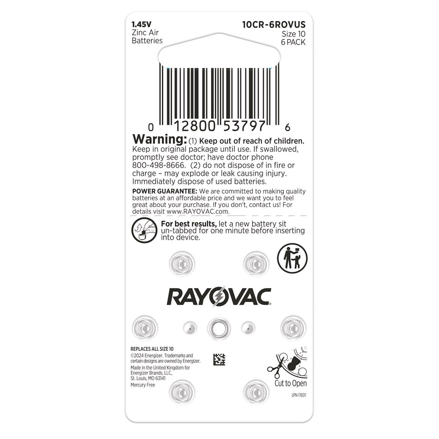 1.45V Zinc Air Batteries  
10CR-6ROVUS  
Size 10  
6 PACK  

Warning:  
1. Keep out of reach of children.  
2. Keep in original package until use.  
3. If swallowed, promptly see doctor; have doctor phone 800-498-8666.  
4. Do not dispose of in fire or charge – may explode or leak causing injury.  
5. Immediately dispose of used batteries.  

POWER GUARANTEE: We are committed to making quality batteries at an affordable price and we want you to feel great about your purchase. If you don't, contact us! For details visit www.RAYOVAC.com.  

For best results, let a new battery sit un-tabbed for one minute before inserting into device.  

RAYOVAC REPLACES ALL SIZE 10 2024 Energizer.  

Trademarks and certain designs are owned by Energizer.  

Made in the United Kingdom for Energizer Brands LLC St Louis, MO 65141  
Mercury Free  

Cut to Open  
UPN-O5001