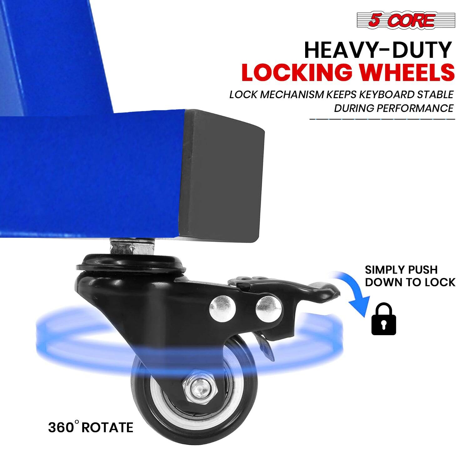 5 CORE  
HEAVY-DUTY LOCKING WHEELS  
LOCK MECHANISM KEEPS KEYBOARD STABLE DURING PERFORMANCE  

SIMPLY PUSH DOWN TO LOCK  

360° ROTATE