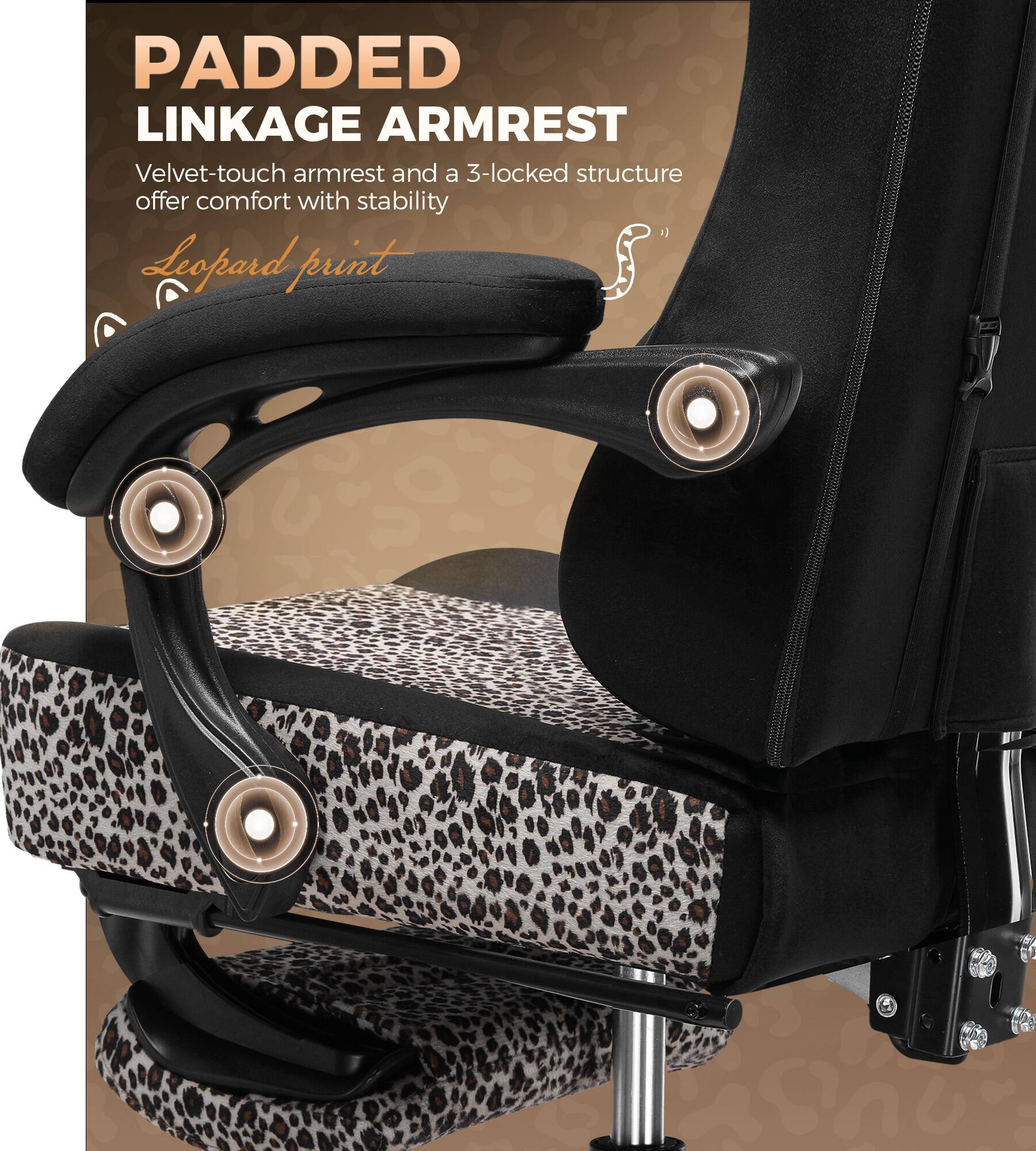 PADDED LINKAGE ARMREST  
Velvet-touch armrest and a 3-locked structure offer comfort with stability  
Leopard print