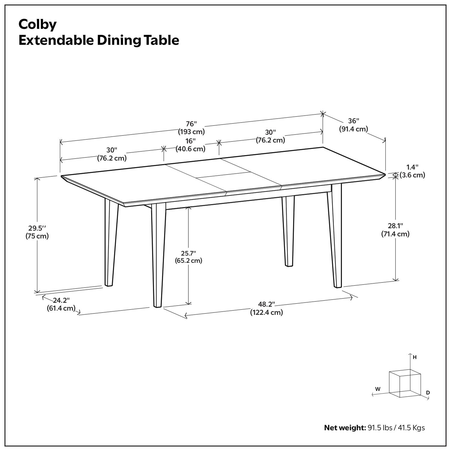 Colby Extendable Dining Table

- 76" (193 cm) x 30" (76.2 cm) x 1.4" (3.6 cm)
- 36" (91.4 cm) x 30" (76.2 cm) x 1.4" (3.6 cm)
- 29.5" (75 cm) x 25.7" (65.2 cm) x 24.2" (61.4 cm)
- 28.1" (71.4 cm) x 48.2" (122.4 cm) H x W x D
- Net weight: 91.5 lbs / 41.5 Kgs