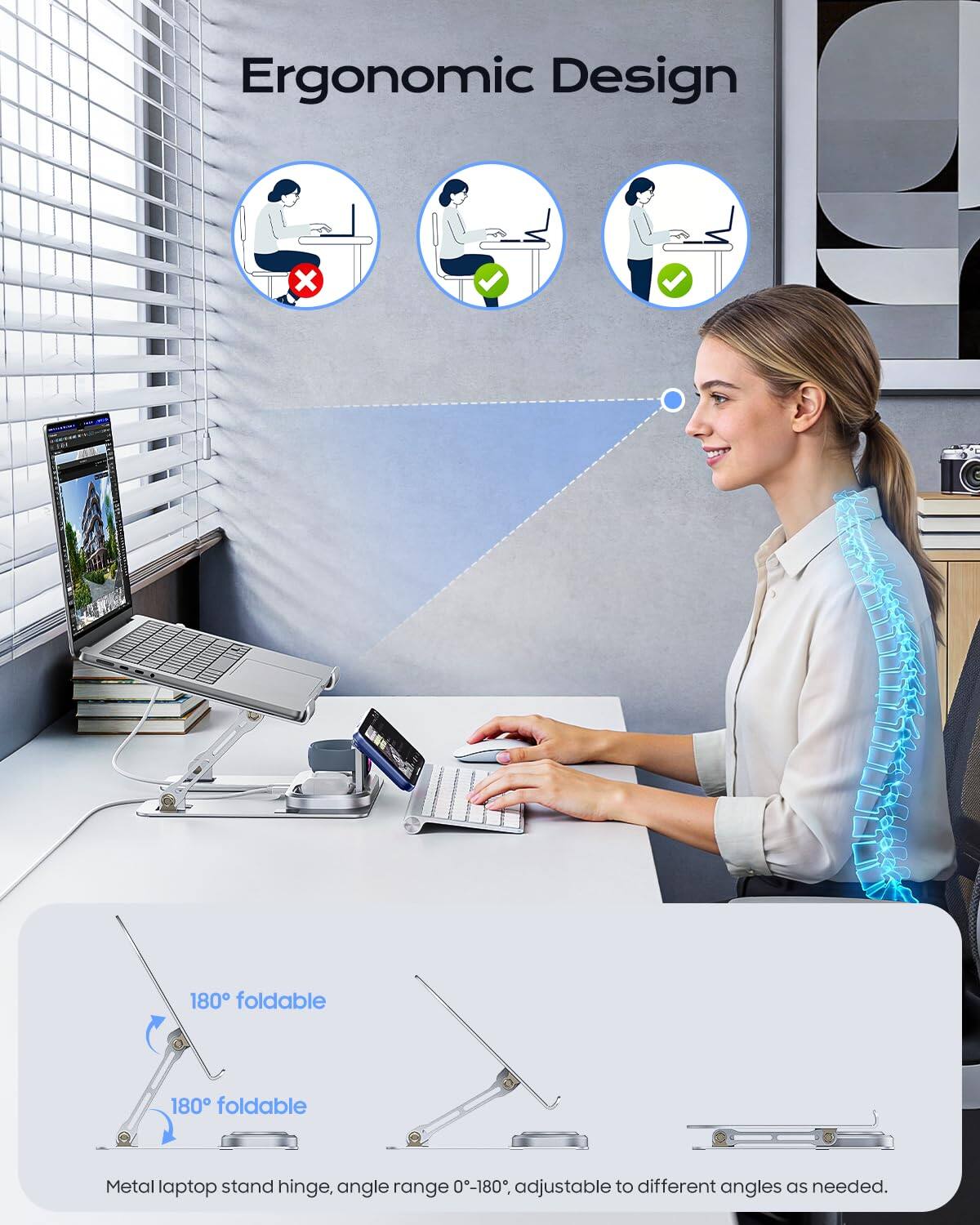 Ergonomic Design

180° foldable Metal laptop stand hinge, angle range 0-180°, adjustable to different angles as needed.